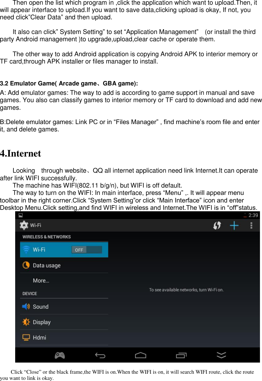    Then open the list which program in ,click the application which want to upload.Then, it will appear interface to upload.If you want to save data,clicking upload is okay, If not, you need click”Clear Data” and then upload.  It also can click” System Setting” to set “Application Management”  (or install the third party Android management )to upgrade,upload,clear cache or operate them.  The other way to add Android application is copying Android APK to interior memory or TF card,through APK installer or files manager to install.  3.2 Emulator Game( Arcade game、GBA game): A: Add emulator games: The way to add is according to game support in manual and save games. You also can classify games to interior memory or TF card to download and add new games.  B:Delete emulator games: Link PC or in “Files Manager” , find machine’s room file and enter it, and delete games.   4.Internet  Looking    through website、QQ all internet application need link Internet.It can operate after link WIFI successfully. The machine has WIFI(802.11 b/g/n), but WIFI is off default. The way to turn on the WIFI: In main interface, press “Menu” ,. It will appear menu toolbar in the right corner.Click “System Setting”or click “Main Interface” icon and enter Desktop Menu.Click setting,and find WIFI in wireless and Internet.The WIFI is in “off”status.   Click “Close” or the black frame,the WIFI is on.When the WIFI is on, it will search WIFI route, click the route you want to link is okay. 