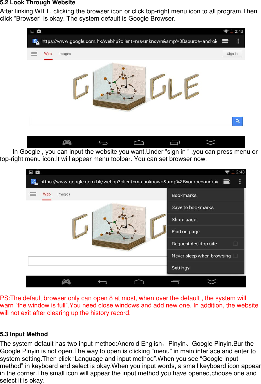    5.2 Look Through Website After linking WIFI , clicking the browser icon or click top-right menu icon to all program.Then click “Browser” is okay. The system default is Google Browser.   In Google , you can input the website you want.Under “sign in ” ,you can press menu or top-right menu icon.It will appear menu toolbar. You can set browser now.    PS:The default browser only can open 8 at most, when over the default , the system will warn “the window is full”.You need close windows and add new one. In addition, the website will not exit after clearing up the history record.  5.3 Input Method The system default has two input method:Android English、Pinyin、Google Pinyin.Bur the Google Pinyin is not open.The way to open is clicking “menu” in main interface and enter to system setting.Then click “Language and input method”.When you see “Google input method” in keyboard and select is okay.When you input words, a small keyboard icon appear in the corner.The small icon will appear the input method you have opened,choose one and select it is okay.   