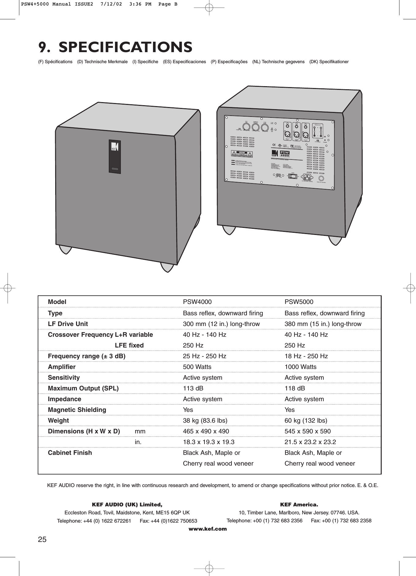 KEF AUDIO (UK) Limited,Eccleston Road, Tovil, Maidstone, Kent, ME15 6QP UKTelephone: +44 (0) 1622 672261 Fax: +44 (0)1622 750653www.kef.comKEF America.10, Timber Lane, Marlboro, New Jersey. 07746. USA.Telephone: +00 (1) 732 683 2356 Fax: +00 (1) 732 683 2358Model PSW4000 PSW5000Type Bass reflex, downward firing Bass reflex, downward firingLF Drive Unit 300 mm (12 in.) long-throw 380 mm (15 in.) long-throwCrossover Frequency L+R variable 40 Hz - 140 Hz 40 Hz - 140 HzLFE fixed 250 Hz 250 HzFrequency range (± 3 dB) 25 Hz - 250 Hz 18 Hz - 250 HzAmplifier 500 Watts 1000 WattsSensitivity Active system Active systemMaximum Output (SPL) 113 dB 118 dBImpedance Active system Active systemMagnetic Shielding Yes YesWeight 38 kg (83.6 lbs) 60 kg (132 lbs)Dimensions (H x W x D) mm 465 x 490 x 490 545 x 590 x 590in. 18.3 x 19.3 x 19.3 21.5 x 23.2 x 23.2Cabinet Finish Black Ash, Maple or Black Ash, Maple or  Cherry real wood veneer Cherry real wood veneerKEF AUDIO reserve the right, in line with continuous research and development, to amend or change specifications without prior notice. E. &amp; O.E.(F) Spécifications(D) Technische Merkmale(I)Specifiche(ES) Especificaciones(P) Especificações(NL) Technische gegevens(DK) Specifikationer9. SPECIFICATIONS25PSW4+5000 Manual ISSUE2  7/12/02  3:36 PM  Page B