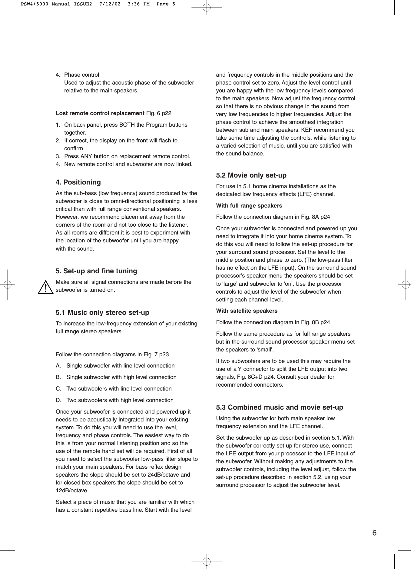 64. Phase controlUsed to adjust the acoustic phase of the subwooferrelative to the main speakers.Lost remote control replacement Fig. 6 p221. On back panel, press BOTH the Program buttonstogether.2. If correct, the display on the front will flash toconfirm.3. Press ANY button on replacement remote control.4. New remote control and subwoofer are now linked.4. PositioningAs the sub-bass (low frequency) sound produced by thesubwoofer is close to omni-directional positioning is lesscritical than with full range conventional speakers.However, we recommend placement away from thecorners of the room and not too close to the listener.As all rooms are different it is best to experiment withthe location of the subwoofer until you are happywith the sound.5. Set-up and fine tuningMake sure all signal connections are made before thesubwoofer is turned on.5.1 Music only stereo set-upTo  increase the low-frequency extension of your existingfull range stereo speakers.Follow the connection diagrams in Fig. 7 p23 A. Single subwoofer with line level connectionB. Single subwoofer with high level connectionC. Two subwoofers with line level connectionD. Two subwoofers with high level connectionOnce your subwoofer is connected and powered up itneeds to be acoustically integrated into your existingsystem. To do this you will need to use the level,frequency and phase controls. The easiest way to dothis is from your normal listening position and so theuse of the remote hand set will be required. First of allyou need to select the subwoofer low-pass filter slope tomatch your main speakers. For bass reflex designspeakers the slope should be set to 24dB/octave andfor closed box speakers the slope should be set to12dB/octave.Select a piece of music that you are familiar with whichhas a constant repetitive bass line. Start with the leveland frequency controls in the middle positions and thephase control set to zero. Adjust the level control untilyou are happy with the low frequency levels comparedto the main speakers. Now adjust the frequency controlso that there is no obvious change in the sound fromvery low frequencies to higher frequencies. Adjust thephase control to achieve the smoothest integrationbetween sub and main speakers. KEF recommend youtake some time adjusting the controls, while listening toa varied selection of music, until you are satisfied withthe sound balance.5.2 Movie only set-upFor use in 5.1 home cinema installations as thededicated low frequency effects (LFE) channel.With full range speakersFollow the connection diagram in Fig. 8A p24 Once your subwoofer is connected and powered up youneed to integrate it into your home cinema system. Todo this you will need to follow the set-up procedure foryour surround sound processor. Set the level to themiddle position and phase to zero. (The low-pass filterhas no effect on the LFE input). On the surround soundprocessor’s speaker menu the speakers should be setto ‘large’ and subwoofer to ‘on’. Use the processorcontrols to adjust the level of the subwoofer whensetting each channel level.With satellite speakersFollow the connection diagram in Fig. 8B p24Follow the same procedure as for full range speakersbut in the surround sound processor speaker menu setthe speakers to ‘small’.If two subwoofers are to be used this may require theuse of a Y connector to split the LFE output into twosignals, Fig. 8C+D p24. Consult your dealer forrecommended connectors.5.3 Combined music and movie set-upUsing the subwoofer for both main speaker lowfrequency extension and the LFE channel.Set the subwoofer up as described in section 5.1. Withthe subwoofer correctly set up for stereo use, connectthe LFE output from your processor to the LFE input ofthe subwoofer. Without making any adjustments to thesubwoofer controls, including the level adjust, follow theset-up procedure described in section 5.2, using yoursurround processor to adjust the subwoofer level.PSW4+5000 Manual ISSUE2  7/12/02  3:36 PM  Page 5