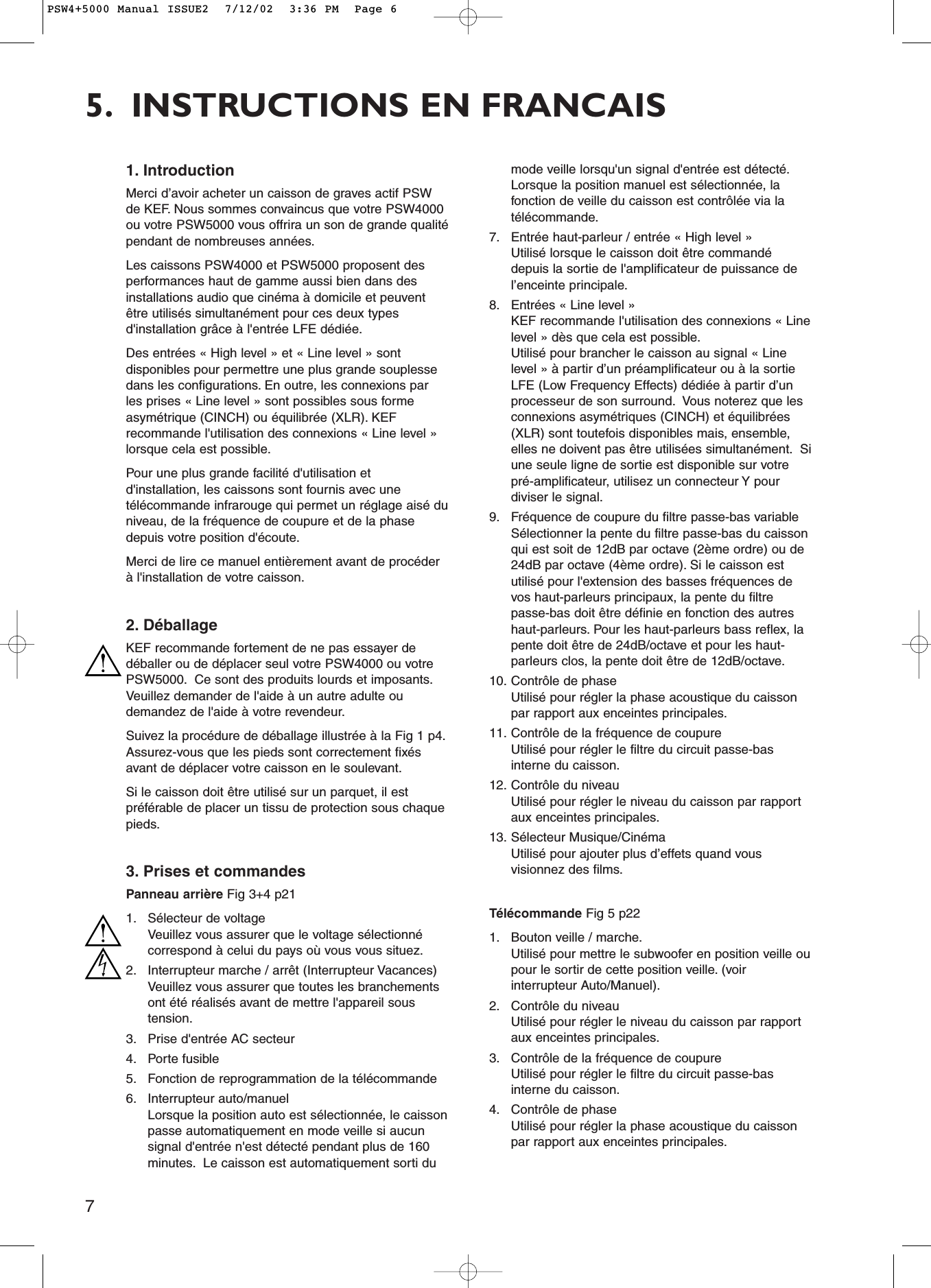 75. INSTRUCTIONS EN FRANCAIS1. IntroductionMerci d’avoir acheter un caisson de graves actif PSWde KEF. Nous sommes convaincus que votre PSW4000ou votre PSW5000 vous offrira un son de grande qualitépendant de nombreuses années.Les caissons PSW4000 et PSW5000 proposent desperformances haut de gamme aussi bien dans desinstallations audio que cinéma à domicile et peuventêtre utilisés simultanément pour ces deux typesd&apos;installation grâce à l&apos;entrée LFE dédiée.Des entrées « High level » et « Line level » sontdisponibles pour permettre une plus grande souplessedans les configurations. En outre, les connexions parles prises « Line level » sont possibles sous formeasymétrique (CINCH) ou équilibrée (XLR). KEFrecommande l&apos;utilisation des connexions « Line level »lorsque cela est possible.Pour une plus grande facilité d&apos;utilisation etd&apos;installation, les caissons sont fournis avec unetélécommande infrarouge qui permet un réglage aisé duniveau, de la fréquence de coupure et de la phasedepuis votre position d&apos;écoute.Merci de lire ce manuel entièrement avant de procéderà l&apos;installation de votre caisson.2. DéballageKEF recommande fortement de ne pas essayer dedéballer ou de déplacer seul votre PSW4000 ou votrePSW5000. Ce sont des produits lourds et imposants.Veuillez demander de l&apos;aide à un autre adulte oudemandez de l&apos;aide à votre revendeur.Suivez la procédure de déballage illustrée à la Fig 1 p4.Assurez-vous que les pieds sont correctement fixésavant de déplacer votre caisson en le soulevant.Si le caisson doit être utilisé sur un parquet, il estpréférable de placer un tissu de protection sous chaquepieds.3. Prises et commandesPanneau arrière Fig 3+4 p211. Sélecteur de voltageVeuillez vous assurer que le voltage sélectionnécorrespond à celui du pays où vous vous situez.2. Interrupteur marche / arrêt (Interrupteur Vacances)Veuillez vous assurer que toutes les branchementsont été réalisés avant de mettre l&apos;appareil soustension.3. Prise d&apos;entrée AC secteur 4. Porte fusible5. Fonction de reprogrammation de la télécommande6. Interrupteur auto/manuelLorsque la position auto est sélectionnée, le caissonpasse automatiquement en mode veille si aucunsignal d&apos;entrée n&apos;est détecté pendant plus de 160minutes. Le caisson est automatiquement sorti dumode veille lorsqu&apos;un signal d&apos;entrée est détecté.Lorsque la position manuel est sélectionnée, lafonction de veille du caisson est contrôlée via latélécommande.7. Entrée haut-parleur / entrée « High level »Utilisé lorsque le caisson doit être commandédepuis la sortie de l&apos;amplificateur de puissance del’enceinte principale.8. Entrées « Line level »KEF recommande l&apos;utilisation des connexions « Linelevel » dès que cela est possible.Utilisé pour brancher le caisson au signal « Linelevel » à partir d’un préamplificateur ou à la sortieLFE (Low Frequency Effects) dédiée à partir d’unprocesseur de son surround. Vous noterez que lesconnexions asymétriques (CINCH) et équilibrées(XLR) sont toutefois disponibles mais, ensemble,elles ne doivent pas être utilisées simultanément. Siune seule ligne de sortie est disponible sur votrepré-amplificateur, utilisez un connecteur Y pourdiviser le signal.9. Fréquence de coupure du filtre passe-bas variable Sélectionner la pente du filtre passe-bas du caissonqui est soit de 12dB par octave (2ème ordre) ou de24dB par octave (4ème ordre). Si le caisson estutilisé pour l&apos;extension des basses fréquences devos haut-parleurs principaux, la pente du filtrepasse-bas doit être définie en fonction des autreshaut-parleurs. Pour les haut-parleurs bass reflex, lapente doit être de 24dB/octave et pour les haut-parleurs clos, la pente doit être de 12dB/octave.10. Contrôle de phase Utilisé pour régler la phase acoustique du caissonpar rapport aux enceintes principales.11. Contrôle de la fréquence de coupureUtilisé pour régler le filtre du circuit passe-basinterne du caisson.12. Contrôle du niveauUtilisé pour régler le niveau du caisson par rapportaux enceintes principales.13. Sélecteur Musique/CinémaUtilisé pour ajouter plus d’effets quand vousvisionnez des films.Télécommande Fig 5 p221. Bouton veille / marche.Utilisé pour mettre le subwoofer en position veille oupour le sortir de cette position veille. (voirinterrupteur Auto/Manuel).2. Contrôle du niveauUtilisé pour régler le niveau du caisson par rapportaux enceintes principales.3. Contrôle de la fréquence de coupureUtilisé pour régler le filtre du circuit passe-basinterne du caisson.4. Contrôle de phase Utilisé pour régler la phase acoustique du caissonpar rapport aux enceintes principales.PSW4+5000 Manual ISSUE2  7/12/02  3:36 PM  Page 6