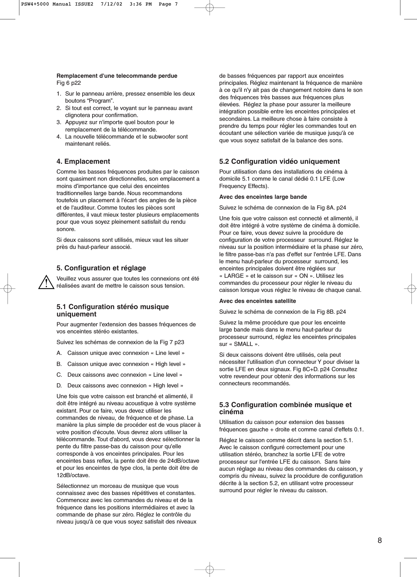 8Remplacement d&apos;une telecommande perdueFig 6 p221. Sur le panneau arrière, pressez ensemble les deuxboutons “Program”.2. Si tout est correct, le voyant sur le panneau avantclignotera pour confirmation.3. Appuyez sur n&apos;importe quel bouton pour leremplacement de la télécommande.4. La nouvelle télécommande et le subwoofer sontmaintenant reliés.4. EmplacementComme les basses fréquences produites par le caissonsont quasiment non directionnelles, son emplacement amoins d’importance que celui des enceintestraditionnelles large bande. Nous recommandonstoutefois un placement à l&apos;écart des angles de la pièceet de l&apos;auditeur. Comme toutes les pièces sontdifférentes, il vaut mieux tester plusieurs emplacementspour que vous soyez pleinement satisfait du rendusonore.Si deux caissons sont utilisés, mieux vaut les situerprès du haut-parleur associé.5. Configuration et réglageVeuillez vous assurer que toutes les connexions ont étéréalisées avant de mettre le caisson sous tension.5.1 Configuration stéréo musiqueuniquementPour augmenter l&apos;extension des basses fréquences devos enceintes stéréo existantes.Suivez les schémas de connexion de la Fig 7 p23 A. Caisson unique avec connexion « Line level »B. Caisson unique avec connexion « High level »C. Deux caissons avec connexion « Line level »D. Deux caissons avec connexion « High level » Une fois que votre caisson est branché et alimenté, ildoit être intégré au niveau acoustique à votre systèmeexistant. Pour ce faire, vous devez utiliser lescommandes de niveau, de fréquence et de phase. Lamanière la plus simple de procéder est de vous placer àvotre position d&apos;écoute. Vous devrez alors utiliser latélécommande. Tout d&apos;abord, vous devez sélectionner lapente du filtre passe-bas du caisson pour qu&apos;ellecorresponde à vos enceintes principales. Pour lesenceintes bass reflex, la pente doit être de 24dB/octaveet pour les enceintes de type clos, la pente doit être de12dB/octave.Sélectionnez un morceau de musique que vousconnaissez avec des basses répétitives et constantes.Commencez avec les commandes du niveau et de lafréquence dans les positions intermédiaires et avec lacommande de phase sur zéro. Réglez le contrôle duniveau jusqu&apos;à ce que vous soyez satisfait des niveauxde basses fréquences par rapport aux enceintesprincipales. Réglez maintenant la fréquence de manièreà ce qu&apos;il n&apos;y ait pas de changement notoire dans le sondes fréquences très basses aux fréquences plusélevées. Réglez la phase pour assurer la meilleureintégration possible entre les enceintes principales etsecondaires. La meilleure chose à faire consiste àprendre du temps pour régler les commandes tout enécoutant une sélection variée de musique jusqu&apos;à ceque vous soyez satisfait de la balance des sons.5.2 Configuration vidéo uniquementPour utilisation dans des installations de cinéma àdomicile 5.1 comme le canal dédié 0.1 LFE (LowFrequency Effects).Avec des enceintes large bandeSuivez le schéma de connexion de la Fig 8A. p24 Une fois que votre caisson est connecté et alimenté, ildoit être intégré à votre système de cinéma à domicile.Pour ce faire, vous devez suivre la procédure deconfiguration de votre processeur  surround. Réglez leniveau sur la position intermédiaire et la phase sur zéro,le filtre passe-bas n&apos;a pas d&apos;effet sur l&apos;entrée LFE. Dansle menu haut-parleur du processeur  surround, lesenceintes principales doivent être réglées sur« LARGE » et le caisson sur « ON ». Utilisez lescommandes du processeur pour régler le niveau ducaisson lorsque vous réglez le niveau de chaque canal.Avec des enceintes satellite Suivez le schéma de connexion de la Fig 8B. p24Suivez la même procédure que pour les enceintelarge bande mais dans le menu haut-parleur duprocesseur surround, réglez les enceintes principalessur « SMALL ».Si deux caissons doivent être utilisés, cela peutnécessiter l&apos;utilisation d&apos;un connecteur Y pour diviser lasortie LFE en deux signaux. Fig 8C+D. p24 Consultezvotre revendeur pour obtenir des informations sur lesconnecteurs recommandés.5.3 Configuration combinée musique etcinémaUtilisation du caisson pour extension des bassesfréquences gauche + droite et comme canal d&apos;effets 0.1.Réglez le caisson comme décrit dans la section 5.1.Avec le caisson configuré correctement pour uneutilisation stéréo, branchez la sortie LFE de votreprocesseur sur l&apos;entrée LFE du caisson. Sans faireaucun réglage au niveau des commandes du caisson, ycompris du niveau, suivez la procédure de configurationdécrite à la section 5.2, en utilisant votre processeursurround pour régler le niveau du caisson.PSW4+5000 Manual ISSUE2  7/12/02  3:36 PM  Page 7