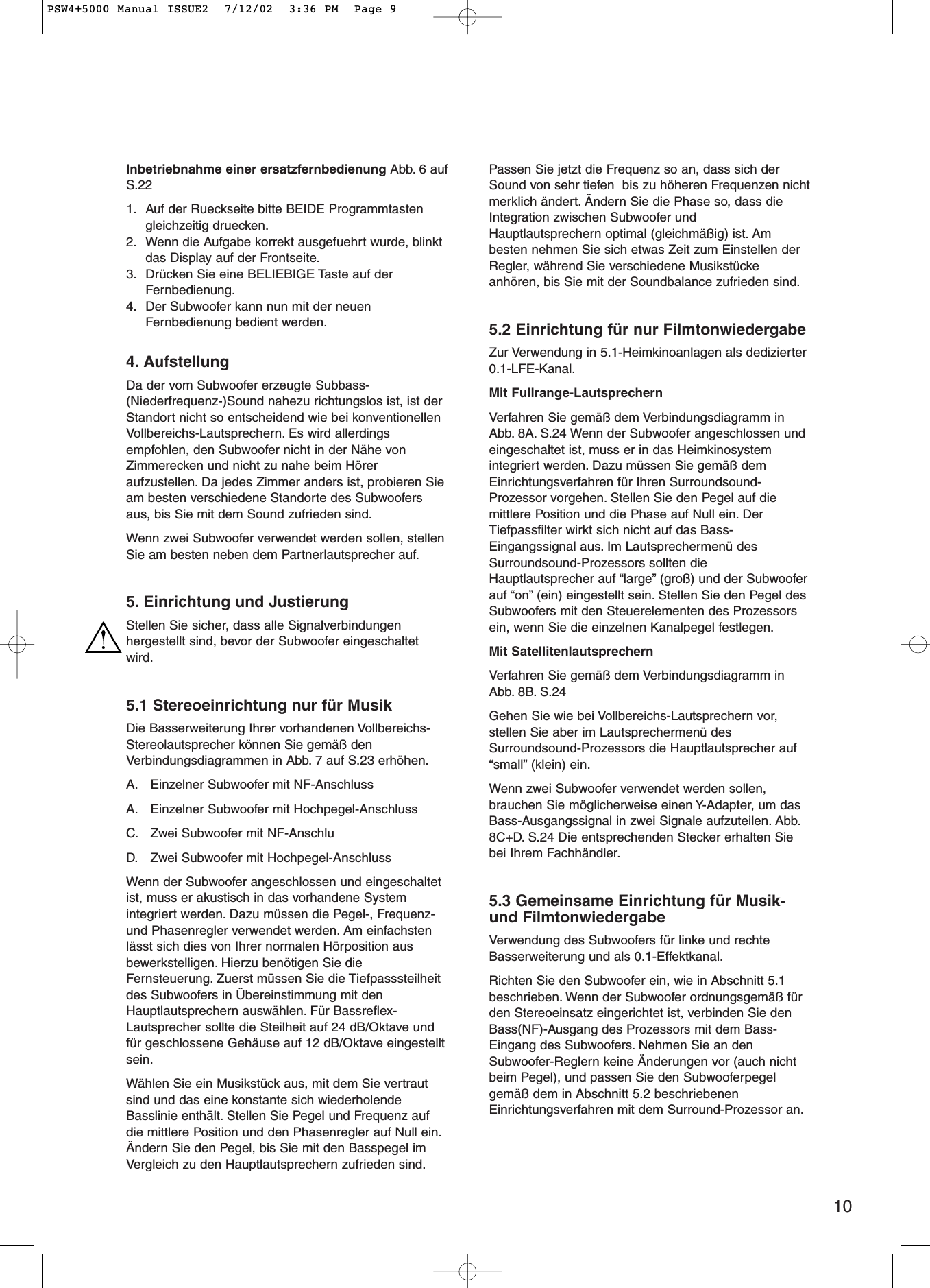 10Inbetriebnahme einer ersatzfernbedienung Abb. 6 aufS.221. Auf der Rueckseite bitte BEIDE Programmtastengleichzeitig druecken.2. Wenn die Aufgabe korrekt ausgefuehrt wurde, blinktdas Display auf der Frontseite.3. Drücken Sie eine BELIEBIGE Taste auf derFernbedienung.4. Der Subwoofer kann nun mit der neuenFernbedienung bedient werden.4. AufstellungDa der vom Subwoofer erzeugte Subbass-(Niederfrequenz-)Sound nahezu richtungslos ist, ist derStandort nicht so entscheidend wie bei konventionellenVollbereichs-Lautsprechern. Es wird allerdingsempfohlen, den Subwoofer nicht in der Nähe vonZimmerecken und nicht zu nahe beim Höreraufzustellen. Da jedes Zimmer anders ist, probieren Sieam besten verschiedene Standorte des Subwoofersaus, bis Sie mit dem Sound zufrieden sind.Wenn zwei Subwoofer verwendet werden sollen, stellenSie am besten neben dem Partnerlautsprecher auf.5. Einrichtung und JustierungStellen Sie sicher, dass alle Signalverbindungenhergestellt sind, bevor der Subwoofer eingeschaltetwird.5.1 Stereoeinrichtung nur für MusikDie Basserweiterung Ihrer vorhandenen Vollbereichs-Stereolautsprecher können Sie gemäß denVerbindungsdiagrammen in Abb. 7 auf S.23 erhöhen.A. Einzelner Subwoofer mit NF-AnschlussA. Einzelner Subwoofer mit Hochpegel-AnschlussC. Zwei Subwoofer mit NF-AnschluD. Zwei Subwoofer mit Hochpegel-AnschlussWenn der Subwoofer angeschlossen und eingeschaltetist, muss er akustisch in das vorhandene Systemintegriert werden. Dazu müssen die Pegel-, Frequenz-und Phasenregler verwendet werden. Am einfachstenlässt sich dies von Ihrer normalen Hörposition ausbewerkstelligen. Hierzu benötigen Sie dieFernsteuerung. Zuerst müssen Sie die Tiefpasssteilheitdes Subwoofers in Übereinstimmung mit denHauptlautsprechern auswählen. Für Bassreflex-Lautsprecher sollte die Steilheit auf 24 dB/Oktave undfür geschlossene Gehäuse auf 12 dB/Oktave eingestelltsein.Wählen Sie ein Musikstück aus, mit dem Sie vertrautsind und das eine konstante sich wiederholendeBasslinie enthält. Stellen Sie Pegel und Frequenz aufdie mittlere Position und den Phasenregler auf Null ein.Ändern Sie den Pegel, bis Sie mit den Basspegel imVergleich zu den Hauptlautsprechern zufrieden sind.Passen Sie jetzt die Frequenz so an, dass sich derSound von sehr tiefen  bis zu höheren Frequenzen nichtmerklich ändert. Ändern Sie die Phase so, dass dieIntegration zwischen Subwoofer undHauptlautsprechern optimal (gleichmäßig) ist. Ambesten nehmen Sie sich etwas Zeit zum Einstellen derRegler, während Sie verschiedene Musikstückeanhören, bis Sie mit der Soundbalance zufrieden sind.5.2 Einrichtung für nur FilmtonwiedergabeZur Verwendung in 5.1-Heimkinoanlagen als dedizierter0.1-LFE-Kanal.Mit Fullrange-LautsprechernVerfahren Sie gemäß dem Verbindungsdiagramm inAbb. 8A. S.24 Wenn der Subwoofer angeschlossen undeingeschaltet ist, muss er in das Heimkinosystemintegriert werden. Dazu müssen Sie gemäß demEinrichtungsverfahren für Ihren Surroundsound-Prozessor vorgehen. Stellen Sie den Pegel auf diemittlere Position und die Phase auf Null ein. DerTiefpassfilter wirkt sich nicht auf das Bass-Eingangssignal aus. Im Lautsprechermenü desSurroundsound-Prozessors sollten dieHauptlautsprecher auf “large” (groß) und der Subwooferauf “on” (ein) eingestellt sein. Stellen Sie den Pegel desSubwoofers mit den Steuerelementen des Prozessorsein, wenn Sie die einzelnen Kanalpegel festlegen.Mit SatellitenlautsprechernVerfahren Sie gemäß dem Verbindungsdiagramm inAbb. 8B. S.24Gehen Sie wie bei Vollbereichs-Lautsprechern vor,stellen Sie aber im Lautsprechermenü desSurroundsound-Prozessors die Hauptlautsprecher auf“small” (klein) ein.Wenn zwei Subwoofer verwendet werden sollen,brauchen Sie möglicherweise einen Y-Adapter, um dasBass-Ausgangssignal in zwei Signale aufzuteilen. Abb.8C+D. S.24 Die entsprechenden Stecker erhalten Siebei Ihrem Fachhändler.5.3 Gemeinsame Einrichtung für Musik-und FilmtonwiedergabeVerwendung des Subwoofers für linke und rechteBasserweiterung und als 0.1-Effektkanal.Richten Sie den Subwoofer ein, wie in Abschnitt 5.1beschrieben. Wenn der Subwoofer ordnungsgemäß fürden Stereoeinsatz eingerichtet ist, verbinden Sie denBass(NF)-Ausgang des Prozessors mit dem Bass-Eingang des Subwoofers. Nehmen Sie an denSubwoofer-Reglern keine Änderungen vor (auch nichtbeim Pegel), und passen Sie den Subwooferpegelgemäß dem in Abschnitt 5.2 beschriebenenEinrichtungsverfahren mit dem Surround-Prozessor an.PSW4+5000 Manual ISSUE2  7/12/02  3:36 PM  Page 9