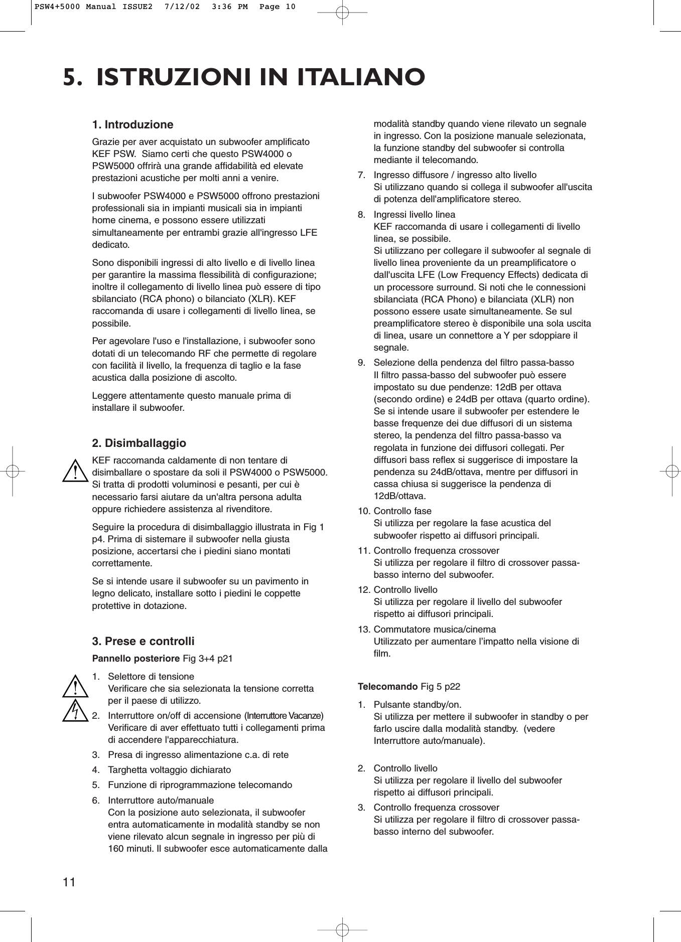 115. ISTRUZIONI IN ITALIANO1. IntroduzioneGrazie per aver acquistato un subwoofer amplificatoKEF PSW. Siamo certi che questo PSW4000 oPSW5000 offrirà una grande affidabilità ed elevateprestazioni acustiche per molti anni a venire.I subwoofer PSW4000 e PSW5000 offrono prestazioniprofessionali sia in impianti musicali sia in impiantihome cinema, e possono essere utilizzatisimultaneamente per entrambi grazie all&apos;ingresso LFEdedicato.Sono disponibili ingressi di alto livello e di livello lineaper garantire la massima flessibilità di configurazione;inoltre il collegamento di livello linea può essere di tiposbilanciato (RCA phono) o bilanciato (XLR). KEFraccomanda di usare i collegamenti di livello linea, sepossibile.Per agevolare l&apos;uso e l&apos;installazione, i subwoofer sonodotati di un telecomando RF che permette di regolarecon facilità il livello, la frequenza di taglio e la faseacustica dalla posizione di ascolto.Leggere attentamente questo manuale prima diinstallare il subwoofer.2. DisimballaggioKEF raccomanda caldamente di non tentare didisimballare o spostare da soli il PSW4000 o PSW5000.Si tratta di prodotti voluminosi e pesanti, per cui ènecessario farsi aiutare da un&apos;altra persona adultaoppure richiedere assistenza al rivenditore.Seguire la procedura di disimballaggio illustrata in Fig 1p4. Prima di sistemare il subwoofer nella giustaposizione, accertarsi che i piedini siano montaticorrettamente.Se si intende usare il subwoofer su un pavimento inlegno delicato, installare sotto i piedini le coppetteprotettive in dotazione.3. Prese e controlliPannello posteriore Fig 3+4 p211. Selettore di tensioneVerificare che sia selezionata la tensione correttaper il paese di utilizzo.2. Interruttore on/off di accensione (Interruttore Vacanze)Verificare di aver effettuato tutti i collegamenti primadi accendere l&apos;apparecchiatura.3. Presa di ingresso alimentazione c.a. di rete4. Targhetta voltaggio dichiarato5. Funzione di riprogrammazione telecomando6. Interruttore auto/manualeCon la posizione auto selezionata, il subwooferentra automaticamente in modalità standby se nonviene rilevato alcun segnale in ingresso per più di160 minuti. Il subwoofer esce automaticamente dallamodalità standby quando viene rilevato un segnalein ingresso. Con la posizione manuale selezionata,la funzione standby del subwoofer si controllamediante il telecomando.7. Ingresso diffusore / ingresso alto livelloSi utilizzano quando si collega il subwoofer all&apos;uscitadi potenza dell&apos;amplificatore stereo.8. Ingressi livello lineaKEF raccomanda di usare i collegamenti di livellolinea, se possibile.Si utilizzano per collegare il subwoofer al segnale dilivello linea proveniente da un preamplificatore odall&apos;uscita LFE (Low Frequency Effects) dedicata diun processore surround. Si noti che le connessionisbilanciata (RCA Phono) e bilanciata (XLR) nonpossono essere usate simultaneamente. Se sulpreamplificatore stereo è disponibile una sola uscitadi linea, usare un connettore a Y per sdoppiare ilsegnale.9. Selezione della pendenza del filtro passa-bassoIl filtro passa-basso del subwoofer può essereimpostato su due pendenze: 12dB per ottava(secondo ordine) e 24dB per ottava (quarto ordine).Se si intende usare il subwoofer per estendere lebasse frequenze dei due diffusori di un sistemastereo, la pendenza del filtro passa-basso varegolata in funzione dei diffusori collegati. Perdiffusori bass reflex si suggerisce di impostare lapendenza su 24dB/ottava, mentre per diffusori incassa chiusa si suggerisce la pendenza di12dB/ottava.10. Controllo faseSi utilizza per regolare la fase acustica delsubwoofer rispetto ai diffusori principali.11. Controllo frequenza crossoverSi utilizza per regolare il filtro di crossover passa-basso interno del subwoofer.12. Controllo livelloSi utilizza per regolare il livello del subwooferrispetto ai diffusori principali.13. Commutatore musica/cinemaUtilizzato per aumentare l’impatto nella visione difilm.Telecomando Fig 5 p221. Pulsante standby/on.Si utilizza per mettere il subwoofer in standby o perfarlo uscire dalla modalità standby. (vedereInterruttore auto/manuale).2. Controllo livelloSi utilizza per regolare il livello del subwooferrispetto ai diffusori principali.3. Controllo frequenza crossoverSi utilizza per regolare il filtro di crossover passa-basso interno del subwoofer.PSW4+5000 Manual ISSUE2  7/12/02  3:36 PM  Page 10