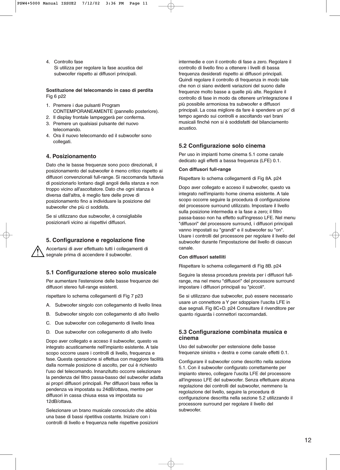 124. Controllo faseSi utilizza per regolare la fase acustica delsubwoofer rispetto ai diffusori principali.Sostituzione del telecomando in caso di perditaFig 6 p22 1. Premere i due pulsanti ProgramCONTEMPORANEAMENTE (pannello posteriore).2. Il display frontale lampeggerà per conferma.3. Premere un qualsiasi pulsante del nuovotelecomando.4. Ora il nuovo telecomando ed il subwoofer sonocollegati.4. PosizionamentoDato che le basse frequenze sono poco direzionali, ilposizionamento del subwoofer è meno critico rispetto aidiffusori convenzionali full-range. Si raccomanda tuttaviadi posizionarlo lontano dagli angoli della stanza e nontroppo vicino all&apos;ascoltatore. Dato che ogni stanza èdiversa dall&apos;altra, è meglio fare delle prove diposizionamento fino a individuare la posizione delsubwoofer che più ci soddisfa.Se si utilizzano due subwoofer, è consigliabileposizionarli vicino ai rispettivi diffusori.5. Configurazione e regolazione fineAccertarsi di aver effettuato tutti i collegamenti disegnale prima di accendere il subwoofer.5.1 Configurazione stereo solo musicalePer aumentare l&apos;estensione delle basse frequenze deidiffusori stereo full-range esistenti.rispettare lo schema collegamenti di Fig 7 p23 A. Subwoofer singolo con collegamento di livello lineaB. Subwoofer singolo con collegamento di alto livelloC. Due subwoofer con collegamento di livello lineaD. Due subwoofer con collegamento di alto livelloDopo aver collegato e acceso il subwoofer, questo vaintegrato acusticamente nell&apos;impianto esistente. A talescopo occorre usare i controlli di livello, frequenza efase. Questa operazione si effettua con maggiore facilitàdalla normale posizione di ascolto, per cui è richiestol&apos;uso del telecomando. Innanzitutto occorre selezionarela pendenza del filtro passa-basso del subwoofer adattaai propri diffusori principali. Per diffusori bass reflex lapendenza va impostata su 24dB/ottava, mentre perdiffusori in cassa chiusa essa va impostata su12dB/ottava.Selezionare un brano musicale conosciuto che abbiauna base di bassi ripetitiva costante. Iniziare con icontrolli di livello e frequenza nelle rispettive posizioniintermedie e con il controllo di fase a zero. Regolare ilcontrollo di livello fino a ottenere i livelli di bassafrequenza desiderati rispetto ai diffusori principali.Quindi regolare il controllo di frequenza in modo taleche non ci siano evidenti variazioni del suono dallefrequenze molto basse a quelle più alte. Regolare ilcontrollo di fase in modo da ottenere un&apos;integrazione ilpiù possibile armoniosa tra subwoofer e diffusoriprincipali. La cosa migliore da fare è spendere un po&apos; ditempo agendo sui controlli e ascoltando vari branimusicali finché non si è soddisfatti del bilanciamentoacustico.5.2 Configurazione solo cinemaPer uso in impianti home cinema 5.1 come canalededicato agli effetti a bassa frequenza (LFE) 0.1.Con diffusori full-rangeRispettare lo schema collegamenti di Fig 8A. p24 Dopo aver collegato e acceso il subwoofer, questo vaintegrato nell&apos;impianto home cinema esistente. A talescopo occorre seguire la procedura di configurazionedel processore surround utilizzato. Impostare il livellosulla posizione intermedia e la fase a zero; il filtropassa-basso non ha effetto sull&apos;ingresso LFE. Nel menu&quot;diffusori&quot; del processore surround, i diffusori principalivanno impostati su &quot;grandi&quot; e il subwoofer su &quot;on&quot;.Usare i controlli del processore per regolare il livello delsubwoofer durante l&apos;impostazione del livello di ciascuncanale.Con diffusori satellitiRispettare lo schema collegamenti di Fig 8B. p24Seguire la stessa procedura prevista per i diffusori full-range, ma nel menu &quot;diffusori&quot; del processore surroundimpostare i diffusori principali su &quot;piccoli&quot;.Se si utilizzano due subwoofer, può essere necessariousare un connettore a Y per sdoppiare l&apos;uscita LFE indue segnali. Fig 8C+D. p24 Consultare il rivenditore perquanto riguarda i connettori raccomandati.5.3 Configurazione combinata musica ecinemaUso del subwoofer per estensione delle bassefrequenze sinistra + destra e come canale effetti 0.1.Configurare il subwoofer come descritto nella sezione5.1. Con il subwoofer configurato correttamente perimpianto stereo, collegare l&apos;uscita LFE del processoreall&apos;ingresso LFE del subwoofer. Senza effettuare alcunaregolazione dei controlli del subwoofer, nemmeno laregolazione del livello, seguire la procedura diconfigurazione descritta nella sezione 5.2 utilizzando ilprocessore surround per regolare il livello delsubwoofer.PSW4+5000 Manual ISSUE2  7/12/02  3:36 PM  Page 11