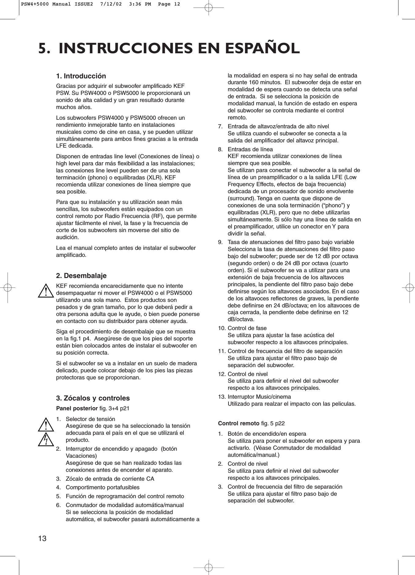 135. INSTRUCCIONES EN ESPAÑOL1. IntroducciónGracias por adquirir el subwoofer amplificado KEFPSW. Su PSW4000 o PSW5000 le proporcionará unsonido de alta calidad y un gran resultado durantemuchos años.Los subwoofers PSW4000 y PSW5000 ofrecen unrendimiento inmejorable tanto en instalacionesmusicales como de cine en casa, y se pueden utilizarsimultáneamente para ambos fines gracias a la entradaLFE dedicada.Disponen de entradas line level (Conexiones de línea) ohigh level para dar más flexibilidad a las instalaciones;las conexiones line level pueden ser de una solaterminación (phono) o equilibradas (XLR). KEFrecomienda utilizar conexiones de línea siempre quesea posible.Para que su instalación y su utilización sean mássencillas, los subwoofers están equipados con uncontrol remoto por Radio Frecuencia (RF), que permiteajustar fácilmente el nivel, la fase y la frecuencia decorte de los subwoofers sin moverse del sitio deaudición.Lea el manual completo antes de instalar el subwooferamplificado.2. DesembalajeKEF recomienda encarecidamente que no intentedesempaquetar ni mover el PSW4000 o el PSW5000utilizando una sola mano. Estos productos sonpesados y de gran tamaño, por lo que deberá pedir aotra persona adulta que le ayude, o bien puede ponerseen contacto con su distribuidor para obtener ayuda.Siga el procedimiento de desembalaje que se muestraen la fig.1 p4. Asegúrese de que los pies del soporteestán bien colocados antes de instalar el subwoofer ensu posición correcta.Si el subwoofer se va a instalar en un suelo de maderadelicado, puede colocar debajo de los pies las piezasprotectoras que se proporcionan.3. Zócalos y controlesPanel posterior fig. 3+4 p211. Selector de tensiónAsegúrese de que se ha seleccionado la tensiónadecuada para el país en el que se utilizará elproducto.2. Interruptor de encendido y apagado  (botónVacaciones)Asegúrese de que se han realizado todas lasconexiones antes de encender el aparato.3. Zócalo de entrada de corriente CA4. Comportimento portafusibles5. Función de reprogramación del control remoto6. Conmutador de modalidad automática/manualSi se selecciona la posición de modalidadautomática, el subwoofer pasará automáticamente ala modalidad en espera si no hay señal de entradadurante 160 minutos. El subwoofer deja de estar enmodalidad de espera cuando se detecta una señalde entrada. Si se selecciona la posición demodalidad manual, la función de estado en esperadel subwoofer se controla mediante el controlremoto.7. Entrada de altavoz/entrada de alto nivelSe utiliza cuando el subwoofer se conecta a lasalida del amplificador del altavoz principal.8. Entradas de líneaKEF recomienda utilizar conexiones de líneasiempre que sea posible.Se utilizan para conectar el subwoofer a la señal delínea de un preamplificador o a la salida LFE (LowFrequency Effects, efectos de baja frecuencia)dedicada de un procesador de sonido envolvente(surround). Tenga en cuenta que dispone deconexiones de una sola terminación (“phono”) yequilibradas (XLR), pero que no debe utilizarlassimultáneamente. Si sólo hay una línea de salida enel preamplificador, utilice un conector en Y paradividir la señal.9. Tasa de atenuaciones del filtro paso bajo variableSelecciona la tasa de atenuaciones del filtro pasobajo del subwoofer; puede ser de 12 dB por octava(segundo orden) o de 24 dB por octava (cuartoorden). Si el subwoofer se va a utilizar para unaextensión de baja frecuencia de los altavocesprincipales, la pendiente del filtro paso bajo debedefinirse según los altavoces asociados. En el casode los altavoces reflectores de graves, la pendientedebe definirse en 24 dB/octava; en los altavoces decaja cerrada, la pendiente debe definirse en 12dB/octava.10. Control de faseSe utiliza para ajustar la fase acústica delsubwoofer respecto a los altavoces principales.11. Control de frecuencia del filtro de separaciónSe utiliza para ajustar el filtro paso bajo deseparación del subwoofer.12. Control de nivelSe utiliza para definir el nivel del subwooferrespecto a los altavoces principales.13. Interruptor Music/cinemaUtilizado para realzar el impacto con las peliculas.Control remoto fig. 5 p221. Botón de encendido/en esperaSe utiliza para poner el subwoofer en espera y paraactivarlo. (Véase Conmutador de modalidadautomática/manual.)2. Control de nivelSe utiliza para definir el nivel del subwooferrespecto a los altavoces principales.3. Control de frecuencia del filtro de separaciónSe utiliza para ajustar el filtro paso bajo deseparación del subwoofer.PSW4+5000 Manual ISSUE2  7/12/02  3:36 PM  Page 12