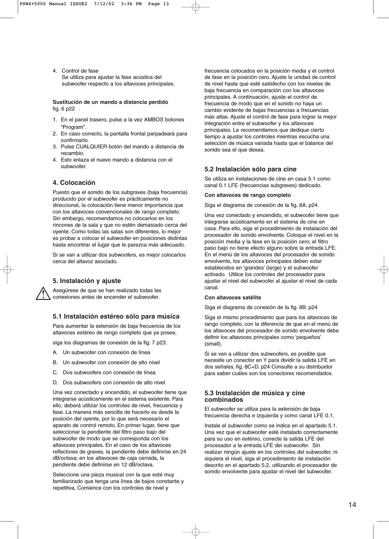 144. Control de faseSe utiliza para ajustar la fase acústica delsubwoofer respecto a los altavoces principales.Sustitución de un mando a distancia perdidofig. 6 p221. En el panel trasero, pulse a la vez AMBOS botones“Program”.2. En caso correcto, la pantalla frontal parpadeará paraconfirmarlo.3. Pulse CUALQUIER botón del mando a distancia derecambio.4. Esto enlaza el nuevo mando a distancia con elsubwoofer.4. ColocaciónPuesto que el sonido de los subgraves (baja frecuencia)producido por el subwoofer es prácticamente nodireccional, la colocación tiene menor importancia quecon los altavoces convencionales de rango completo.Sin embargo, recomendamos no colocarlos en losrincones de la sala y que no estén demasiado cerca deloyente. Como todas las salas son diferentes, lo mejores probar a colocar el subwoofer en posiciones distintashasta encontrar el lugar que le parezca más adecuado.Si se van a utilizar dos subwoofers, es mejor colocarloscerca del altavoz asociado.5. Instalación y ajusteAsegúrese de que se han realizado todas lasconexiones antes de encender el subwoofer.5.1 Instalación estéreo sólo para músicaPara aumentar la extensión de baja frecuencia de losaltavoces estéreo de rango completo que ya posee,siga los diagramas de conexión de la fig. 7 p23.A. Un subwoofer con conexión de líneaB. Un subwoofer con conexión de alto nivelC. Dos subwoofers con conexión de líneaD. Dos subwoofers con conexión de alto nivelUna vez conectado y encendido, el subwoofer tiene queintegrarse acústicamente en el sistema existente. Paraello, deberá utilizar los controles de nivel, frecuencia yfase. La manera más sencilla de hacerlo es desde laposición del oyente, por lo que será necesario elaparato de control remoto. En primer lugar, tiene queseleccionar la pendiente del filtro paso bajo delsubwoofer de modo que se corresponda con losaltavoces principales. En el caso de los altavocesreflectores de graves, la pendiente debe definirse en 24dB/octava; en los altavoces de caja cerrada, lapendiente debe definirse en 12 dB/octava.Seleccione una pieza musical con la que esté muyfamiliarizado que tenga una línea de bajos constante yrepetitiva. Comience con los controles de nivel yfrecuencia colocados en la posición media y el controlde fase en la posición cero. Ajuste la unidad de controlde nivel hasta que esté satisfecho con los niveles debaja frecuencia en comparación con los altavocesprincipales. A continuación, ajuste el control defrecuencia de modo que en el sonido no haya uncambio evidente de bajas frecuencias a frecuenciasmás altas. Ajuste el control de fase para lograr la mejorintegración entre el subwoofer y los altavocesprincipales. Le recomendamos que dedique ciertotiempo a ajustar los controles mientras escucha unaselección de música variada hasta que el balance delsonido sea el que desea.5.2 Instalación sólo para cineSe utiliza en instalaciones de cine en casa 5.1 comocanal 0.1 LFE (frecuencias subgraves) dedicado.Con altavoces de rango completoSiga el diagrama de conexión de la fig. 8A. p24 Una vez conectado y encendido, el subwoofer tiene queintegrarse acústicamente en el sistema de cine encasa. Para ello, siga el procedimiento de instalación delprocesador de sonido envolvente. Coloque el nivel en laposición media y la fase en la posición cero; el filtropaso bajo no tiene efecto alguno sobre la entrada LFE.En el menú de los altavoces del procesador de sonidoenvolvente, los altavoces principales deben estarestablecidos en ‘grandes’ (large) y el subwooferactivado. Utilice los controles del procesador paraajustar el nivel del subwoofer al ajustar el nivel de cadacanal.Con altavoces satéliteSiga el diagrama de conexión de la fig. 8B. p24Siga el mismo procedimiento que para los altavoces derango completo, con la diferencia de que en el menú delos altavoces del procesador de sonido envolvente debedefinir los altavoces principales como ‘pequeños’(small).Si se van a utilizar dos subwoofers, es posible quenecesite un conector en Y para dividir la salida LFE endos señales. fig. 8C+D. p24 Consulte a su distribuidorpara saber cuáles son los conectores recomendados.5.3 Instalación de música y cinecombinadosEl subwoofer se utiliza para la extensión de bajafrecuencia derecha e izquierda y como canal LFE 0.1.Instale el subwoofer como se indica en el apartado 5.1.Una vez que el subwoofer esté instalado correctamentepara su uso en estéreo, conecte la salida LFE delprocesador a la entrada LFE del subwoofer. Sinrealizar ningún ajuste en los controles del subwoofer, nisiquiera el nivel, siga el procedimiento de instalacióndescrito en el apartado 5.2, utilizando el procesador desonido envolvente para ajustar el nivel del subwoofer.PSW4+5000 Manual ISSUE2  7/12/02  3:36 PM  Page 13