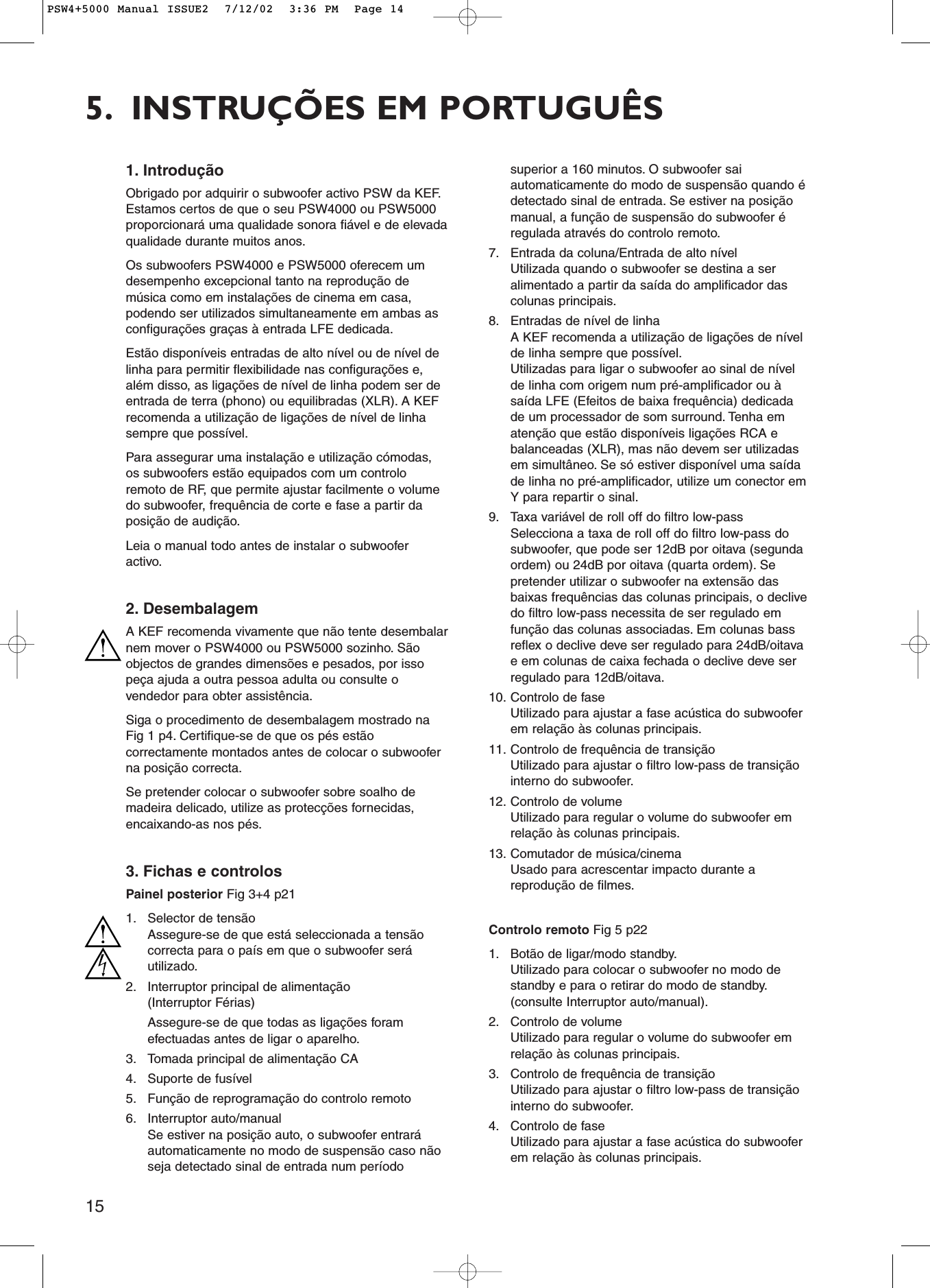 155. INSTRUÇÕES EM PORTUGUÊS1. IntroduçãoObrigado por adquirir o subwoofer activo PSW da KEF.Estamos certos de que o seu PSW4000 ou PSW5000proporcionará uma qualidade sonora fiável e de elevadaqualidade durante muitos anos.Os subwoofers PSW4000 e PSW5000 oferecem umdesempenho excepcional tanto na reprodução demúsica como em instalações de cinema em casa,podendo ser utilizados simultaneamente em ambas asconfigurações graças à entrada LFE dedicada.Estão disponíveis entradas de alto nível ou de nível delinha para permitir flexibilidade nas configurações e,além disso, as ligações de nível de linha podem ser deentrada de terra (phono) ou equilibradas (XLR). A KEFrecomenda a utilização de ligações de nível de linhasempre que possível.Para assegurar uma instalação e utilização cómodas,os subwoofers estão equipados com um controloremoto de RF, que permite ajustar facilmente o volumedo subwoofer, frequência de corte e fase a partir daposição de audição.Leia o manual todo antes de instalar o subwooferactivo.2. DesembalagemA KEF recomenda vivamente que não tente desembalarnem mover o PSW4000 ou PSW5000 sozinho. Sãoobjectos de grandes dimensões e pesados, por issopeça ajuda a outra pessoa adulta ou consulte ovendedor para obter assistência.Siga o procedimento de desembalagem mostrado naFig 1 p4. Certifique-se de que os pés estãocorrectamente montados antes de colocar o subwooferna posição correcta.Se pretender colocar o subwoofer sobre soalho demadeira delicado, utilize as protecções fornecidas,encaixando-as nos pés.3. Fichas e controlosPainel posterior Fig 3+4 p211. Selector de tensãoAssegure-se de que está seleccionada a tensãocorrecta para o país em que o subwoofer seráutilizado.2. Interruptor principal de alimentação (Interruptor Férias) Assegure-se de que todas as ligações foramefectuadas antes de ligar o aparelho.3. Tomada principal de alimentação CA4. Suporte de fusível5. Função de reprogramação do controlo remoto6. Interruptor auto/manualSe estiver na posição auto, o subwoofer entraráautomaticamente no modo de suspensão caso nãoseja detectado sinal de entrada num períodosuperior a 160 minutos. O subwoofer saiautomaticamente do modo de suspensão quando édetectado sinal de entrada. Se estiver na posiçãomanual, a função de suspensão do subwoofer éregulada através do controlo remoto.7. Entrada da coluna/Entrada de alto nívelUtilizada quando o subwoofer se destina a seralimentado a partir da saída do amplificador dascolunas principais.8. Entradas de nível de linhaA KEF recomenda a utilização de ligações de nívelde linha sempre que possível.Utilizadas para ligar o subwoofer ao sinal de nívelde linha com origem num pré-amplificador ou àsaída LFE (Efeitos de baixa frequência) dedicadade um processador de som surround. Tenha ematenção que estão disponíveis ligações RCA ebalanceadas (XLR), mas não devem ser utilizadasem simultâneo. Se só estiver disponível uma saídade linha no pré-amplificador, utilize um conector emY para repartir o sinal.9. Taxa variável de roll off do filtro low-passSelecciona a taxa de roll off do filtro low-pass dosubwoofer, que pode ser 12dB por oitava (segundaordem) ou 24dB por oitava (quarta ordem). Sepretender utilizar o subwoofer na extensão dasbaixas frequências das colunas principais, o declivedo filtro low-pass necessita de ser regulado emfunção das colunas associadas. Em colunas bassreflex o declive deve ser regulado para 24dB/oitavae em colunas de caixa fechada o declive deve serregulado para 12dB/oitava.10. Controlo de faseUtilizado para ajustar a fase acústica do subwooferem relação às colunas principais.11. Controlo de frequência de transiçãoUtilizado para ajustar o filtro low-pass de transiçãointerno do subwoofer.12. Controlo de volumeUtilizado para regular o volume do subwoofer emrelação às colunas principais.13. Comutador de música/cinemaUsado para acrescentar impacto durante areprodução de filmes.Controlo remoto Fig 5 p221. Botão de ligar/modo standby.Utilizado para colocar o subwoofer no modo destandby e para o retirar do modo de standby.(consulte Interruptor auto/manual).2. Controlo de volumeUtilizado para regular o volume do subwoofer emrelação às colunas principais.3. Controlo de frequência de transiçãoUtilizado para ajustar o filtro low-pass de transiçãointerno do subwoofer.4. Controlo de faseUtilizado para ajustar a fase acústica do subwooferem relação às colunas principais.PSW4+5000 Manual ISSUE2  7/12/02  3:36 PM  Page 14