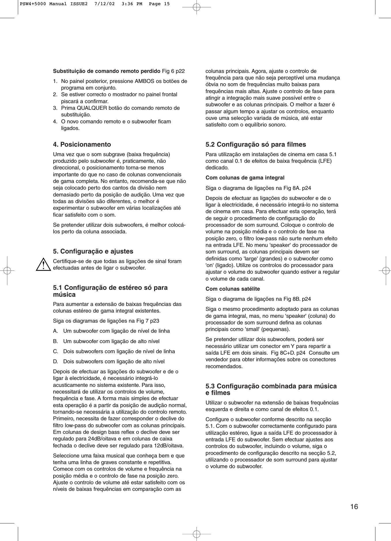 16Substituição de comando remoto perdido Fig 6 p221. No painel posterior, pressione AMBOS os botões deprograma em conjunto.2. Se estiver correcto o mostrador no painel frontalpiscará a confirmar.3. Prima QUALQUER botão do comando remoto desubstituição.4. O novo comando remoto e o subwoofer ficamligados.4. PosicionamentoUma vez que o som subgrave (baixa frequência)produzido pelo subwoofer é, praticamente, nãodireccional, o posicionamento torna-se menosimportante do que no caso de colunas convencionaisde gama completa. No entanto, recomenda-se que nãoseja colocado perto dos cantos da divisão nemdemasiado perto da posição de audição. Uma vez quetodas as divisões são diferentes, o melhor éexperimentar o subwoofer em várias localizações atéficar satisfeito com o som.Se pretender utilizar dois subwoofers, é melhor colocá-los perto da coluna associada.5. Configuração e ajustesCertifique-se de que todas as ligações de sinal foramefectuadas antes de ligar o subwoofer.5.1 Configuração de estéreo só paramúsicaPara aumentar a extensão de baixas frequências dascolunas estéreo de gama integral existentes.Siga os diagramas de ligações na Fig 7 p23 A. Um subwoofer com ligação de nível de linhaB. Um subwoofer com ligação de alto nívelC. Dois subwoofers com ligação de nível de linhaD. Dois subwoofers com ligação de alto nívelDepois de efectuar as ligações do subwoofer e de oligar à electricidade, é necessário integrá-loacusticamente no sistema existente. Para isso,necessitará de utilizar os controlos de volume,frequência e fase. A forma mais simples de efectuaresta operação é a partir da posição de audição normal,tornando-se necessária a utilização do controlo remoto.Primeiro, necessita de fazer corresponder o declive dofiltro low-pass do subwoofer com as colunas principais.Em colunas de design bass reflex o declive deve serregulado para 24dB/oitava e em colunas de caixafechada o declive deve ser regulado para 12dB/oitava.Seleccione uma faixa musical que conheça bem e quetenha uma linha de graves constante e repetitiva.Comece com os controlos de volume e frequência naposição média e o controlo de fase na posição zero.Ajuste o controlo de volume até estar satisfeito com osníveis de baixas frequências em comparação com ascolunas principais. Agora, ajuste o controlo defrequência para que não seja perceptível uma mudançaóbvia no som de frequências muito baixas parafrequências mais altas. Ajuste o controlo de fase paraatingir a integração mais suave possível entre osubwoofer e as colunas principais. O melhor a fazer épassar algum tempo a ajustar os controlos, enquantoouve uma selecção variada de música, até estarsatisfeito com o equilíbrio sonoro.5.2 Configuração só para filmesPara utilização em instalações de cinema em casa 5.1como canal 0.1 de efeitos de baixa frequência (LFE)dedicado.Com colunas de gama integralSiga o diagrama de ligações na Fig 8A. p24 Depois de efectuar as ligações do subwoofer e de oligar à electricidade, é necessário integrá-lo no sistemade cinema em casa. Para efectuar esta operação, teráde seguir o procedimento de configuração doprocessador de som surround. Coloque o controlo devolume na posição média e o controlo de fase naposição zero, o filtro low-pass não surte nenhum efeitona entrada LFE. No menu &apos;speaker&apos; do processador desom surround, as colunas principais devem serdefinidas como &apos;large&apos; (grandes) e o subwoofer como&apos;on&apos; (ligado). Utilize os controlos do processador paraajustar o volume do subwoofer quando estiver a regularo volume de cada canal.Com colunas satéliteSiga o diagrama de ligações na Fig 8B. p24Siga o mesmo procedimento adoptado para as colunasde gama integral, mas, no menu &apos;speaker&apos; (coluna) doprocessador de som surround defina as colunasprincipais como &apos;small&apos; (pequenas).Se pretender utilizar dois subwoofers, poderá sernecessário utilizar um conector em Y para repartir asaída LFE em dois sinais. Fig 8C+D. p24  Consulte umvendedor para obter informações sobre os conectoresrecomendados.5.3 Configuração combinada para músicae filmesUtilizar o subwoofer na extensão de baixas frequênciasesquerda e direita e como canal de efeitos 0.1.Configure o subwoofer conforme descrito na secção5.1. Com o subwoofer correctamente configurado parautilização estéreo, ligue a saída LFE do processador àentrada LFE do subwoofer. Sem efectuar ajustes aoscontrolos do subwoofer, incluindo o volume, siga oprocedimento de configuração descrito na secção 5.2,utilizando o processador de som surround para ajustaro volume do subwoofer.PSW4+5000 Manual ISSUE2  7/12/02  3:36 PM  Page 15