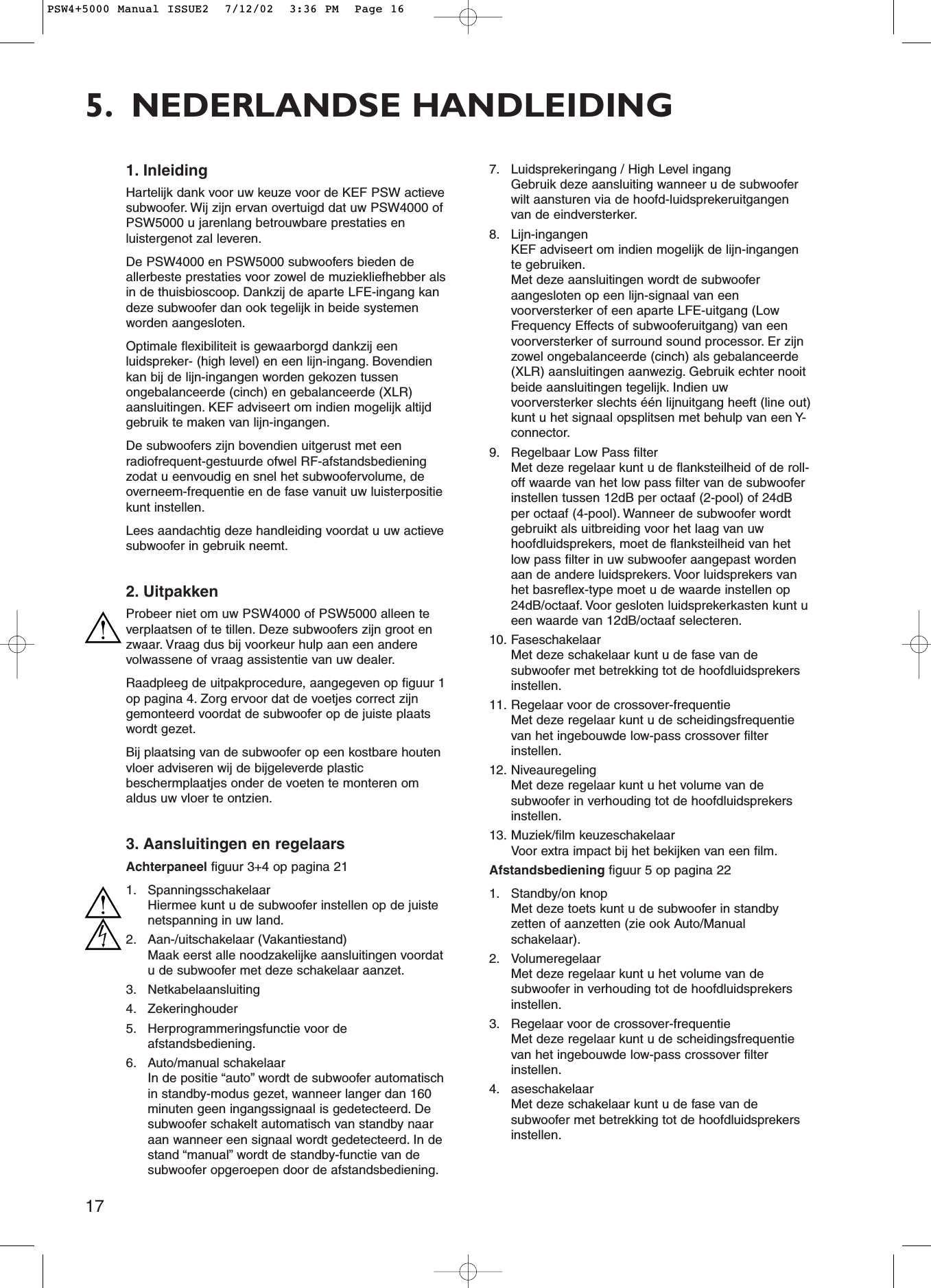 175. NEDERLANDSE HANDLEIDING1. InleidingHartelijk dank voor uw keuze voor de KEF PSW actievesubwoofer. Wij zijn ervan overtuigd dat uw PSW4000 ofPSW5000 u jarenlang betrouwbare prestaties enluistergenot zal leveren.De PSW4000 en PSW5000 subwoofers bieden deallerbeste prestaties voor zowel de muziekliefhebber alsin de thuisbioscoop. Dankzij de aparte LFE-ingang kandeze subwoofer dan ook tegelijk in beide systemenworden aangesloten.Optimale flexibiliteit is gewaarborgd dankzij eenluidspreker- (high level) en een lijn-ingang. Bovendienkan bij de lijn-ingangen worden gekozen tussenongebalanceerde (cinch) en gebalanceerde (XLR)aansluitingen. KEF adviseert om indien mogelijk altijdgebruik te maken van lijn-ingangen.De subwoofers zijn bovendien uitgerust met eenradiofrequent-gestuurde ofwel RF-afstandsbedieningzodat u eenvoudig en snel het subwoofervolume, deoverneem-frequentie en de fase vanuit uw luisterpositiekunt instellen.Lees aandachtig deze handleiding voordat u uw actievesubwoofer in gebruik neemt.2. UitpakkenProbeer niet om uw PSW4000 of PSW5000 alleen teverplaatsen of te tillen. Deze subwoofers zijn groot enzwaar. Vraag dus bij voorkeur hulp aan een anderevolwassene of vraag assistentie van uw dealer.Raadpleeg de uitpakprocedure, aangegeven op figuur 1op pagina 4. Zorg ervoor dat de voetjes correct zijngemonteerd voordat de subwoofer op de juiste plaatswordt gezet.Bij plaatsing van de subwoofer op een kostbare houtenvloer adviseren wij de bijgeleverde plasticbeschermplaatjes onder de voeten te monteren omaldus uw vloer te ontzien.3. Aansluitingen en regelaarsAchterpaneel figuur 3+4 op pagina 211. SpanningsschakelaarHiermee kunt u de subwoofer instellen op de juistenetspanning in uw land.2. Aan-/uitschakelaar (Vakantiestand)Maak eerst alle noodzakelijke aansluitingen voordatu de subwoofer met deze schakelaar aanzet.3. Netkabelaansluiting4. Zekeringhouder5. Herprogrammeringsfunctie voor deafstandsbediening.6. Auto/manual schakelaarIn de positie “auto” wordt de subwoofer automatischin standby-modus gezet, wanneer langer dan 160minuten geen ingangssignaal is gedetecteerd. Desubwoofer schakelt automatisch van standby naaraan wanneer een signaal wordt gedetecteerd. In destand “manual” wordt de standby-functie van desubwoofer opgeroepen door de afstandsbediening.7. Luidsprekeringang / High Level ingangGebruik deze aansluiting wanneer u de subwooferwilt aansturen via de hoofd-luidsprekeruitgangenvan de eindversterker.8. Lijn-ingangenKEF adviseert om indien mogelijk de lijn-ingangente gebruiken.Met deze aansluitingen wordt de subwooferaangesloten op een lijn-signaal van eenvoorversterker of een aparte LFE-uitgang (LowFrequency Effects of subwooferuitgang) van eenvoorversterker of surround sound processor. Er zijnzowel ongebalanceerde (cinch) als gebalanceerde(XLR) aansluitingen aanwezig. Gebruik echter nooitbeide aansluitingen tegelijk. Indien uwvoorversterker slechts één lijnuitgang heeft (line out)kunt u het signaal opsplitsen met behulp van een Y-connector.9. Regelbaar Low Pass filterMet deze regelaar kunt u de flanksteilheid of de roll-off waarde van het low pass filter van de subwooferinstellen tussen 12dB per octaaf (2-pool) of 24dBper octaaf (4-pool). Wanneer de subwoofer wordtgebruikt als uitbreiding voor het laag van uwhoofdluidsprekers, moet de flanksteilheid van hetlow pass filter in uw subwoofer aangepast wordenaan de andere luidsprekers. Voor luidsprekers vanhet basreflex-type moet u de waarde instellen op24dB/octaaf. Voor gesloten luidsprekerkasten kunt ueen waarde van 12dB/octaaf selecteren.10. FaseschakelaarMet deze schakelaar kunt u de fase van desubwoofer met betrekking tot de hoofdluidsprekersinstellen.11. Regelaar voor de crossover-frequentieMet deze regelaar kunt u de scheidingsfrequentievan het ingebouwde low-pass crossover filterinstellen.12. NiveauregelingMet deze regelaar kunt u het volume van desubwoofer in verhouding tot de hoofdluidsprekersinstellen.13. Muziek/film keuzeschakelaarVoor extra impact bij het bekijken van een film.Afstandsbediening figuur 5 op pagina 221. Standby/on knopMet deze toets kunt u de subwoofer in standbyzetten of aanzetten (zie ook Auto/Manualschakelaar).2. VolumeregelaarMet deze regelaar kunt u het volume van desubwoofer in verhouding tot de hoofdluidsprekersinstellen.3. Regelaar voor de crossover-frequentieMet deze regelaar kunt u de scheidingsfrequentievan het ingebouwde low-pass crossover filterinstellen.4. aseschakelaarMet deze schakelaar kunt u de fase van desubwoofer met betrekking tot de hoofdluidsprekersinstellen.PSW4+5000 Manual ISSUE2  7/12/02  3:36 PM  Page 16