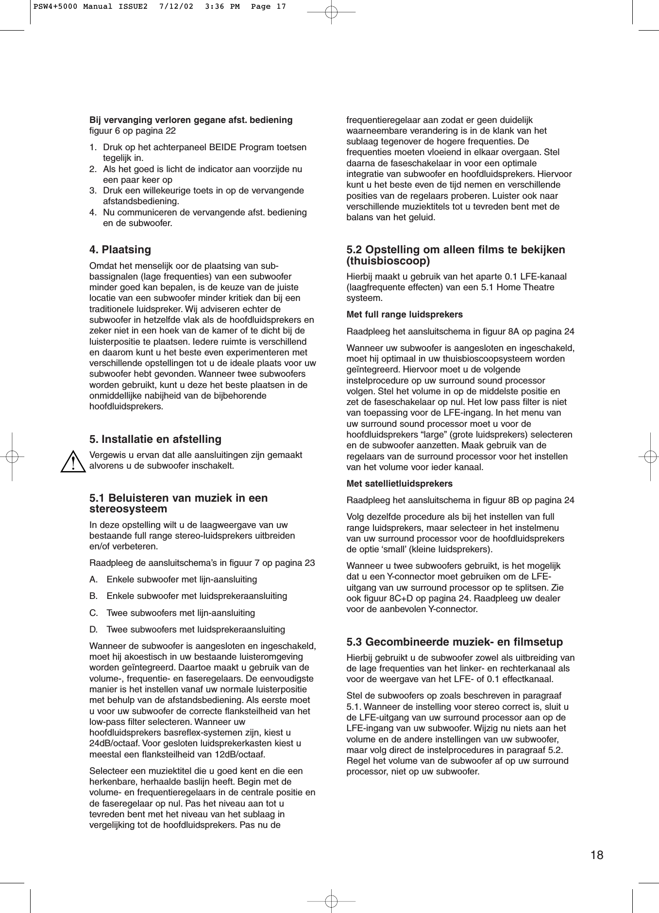 18Bij vervanging verloren gegane afst. bedieningfiguur 6 op pagina 221. Druk op het achterpaneel BEIDE Program toetsentegelijk in.2. Als het goed is licht de indicator aan voorzijde nueen paar keer op3. Druk een willekeurige toets in op de vervangendeafstandsbediening.4. Nu communiceren de vervangende afst. bedieningen de subwoofer.4. PlaatsingOmdat het menselijk oor de plaatsing van sub-bassignalen (lage frequenties) van een subwooferminder goed kan bepalen, is de keuze van de juistelocatie van een subwoofer minder kritiek dan bij eentraditionele luidspreker. Wij adviseren echter desubwoofer in hetzelfde vlak als de hoofdluidsprekers enzeker niet in een hoek van de kamer of te dicht bij deluisterpositie te plaatsen. Iedere ruimte is verschillenden daarom kunt u het beste even experimenteren metverschillende opstellingen tot u de ideale plaats voor uwsubwoofer hebt gevonden. Wanneer twee subwoofersworden gebruikt, kunt u deze het beste plaatsen in deonmiddellijke nabijheid van de bijbehorendehoofdluidsprekers.5. Installatie en afstellingVergewis u ervan dat alle aansluitingen zijn gemaaktalvorens u de subwoofer inschakelt.5.1 Beluisteren van muziek in eenstereosysteemIn deze opstelling wilt u de laagweergave van uwbestaande full range stereo-luidsprekers uitbreidenen/of verbeteren.Raadpleeg de aansluitschema’s in figuur 7 op pagina 23A. Enkele subwoofer met lijn-aansluitingB. Enkele subwoofer met luidsprekeraansluitingC. Twee subwoofers met lijn-aansluitingD. Twee subwoofers met luidsprekeraansluitingWanneer de subwoofer is aangesloten en ingeschakeld,moet hij akoestisch in uw bestaande luisteromgevingworden geïntegreerd. Daartoe maakt u gebruik van devolume-, frequentie- en faseregelaars. De eenvoudigstemanier is het instellen vanaf uw normale luisterpositiemet behulp van de afstandsbediening. Als eerste moetu voor uw subwoofer de correcte flanksteilheid van hetlow-pass filter selecteren. Wanneer uwhoofdluidsprekers basreflex-systemen zijn, kiest u24dB/octaaf. Voor gesloten luidsprekerkasten kiest umeestal een flanksteilheid van 12dB/octaaf.Selecteer een muziektitel die u goed kent en die eenherkenbare, herhaalde baslijn heeft. Begin met devolume- en frequentieregelaars in de centrale positie ende faseregelaar op nul. Pas het niveau aan tot utevreden bent met het niveau van het sublaag invergelijking tot de hoofdluidsprekers. Pas nu defrequentieregelaar aan zodat er geen duidelijkwaarneembare verandering is in de klank van hetsublaag tegenover de hogere frequenties. Defrequenties moeten vloeiend in elkaar overgaan. Steldaarna de faseschakelaar in voor een optimaleintegratie van subwoofer en hoofdluidsprekers. Hiervoorkunt u het beste even de tijd nemen en verschillendeposities van de regelaars proberen. Luister ook naarverschillende muziektitels tot u tevreden bent met debalans van het geluid.5.2 Opstelling om alleen films te bekijken(thuisbioscoop)Hierbij maakt u gebruik van het aparte 0.1 LFE-kanaal(laagfrequente effecten) van een 5.1 Home Theatresysteem.Met full range luidsprekersRaadpleeg het aansluitschema in figuur 8A op pagina 24Wanneer uw subwoofer is aangesloten en ingeschakeld,moet hij optimaal in uw thuisbioscoopsysteem wordengeïntegreerd. Hiervoor moet u de volgendeinstelprocedure op uw surround sound processorvolgen. Stel het volume in op de middelste positie enzet de faseschakelaar op nul. Het low pass filter is nietvan toepassing voor de LFE-ingang. In het menu vanuw surround sound processor moet u voor dehoofdluidsprekers “large” (grote luidsprekers) selecterenen de subwoofer aanzetten. Maak gebruik van deregelaars van de surround processor voor het instellenvan het volume voor ieder kanaal.Met satellietluidsprekersRaadpleeg het aansluitschema in figuur 8B op pagina 24Volg dezelfde procedure als bij het instellen van fullrange luidsprekers, maar selecteer in het instelmenuvan uw surround processor voor de hoofdluidsprekersde optie ‘small’ (kleine luidsprekers).Wanneer u twee subwoofers gebruikt, is het mogelijkdat u een Y-connector moet gebruiken om de LFE-uitgang van uw surround processor op te splitsen. Zieook figuur 8C+D op pagina 24. Raadpleeg uw dealervoor de aanbevolen Y-connector.5.3 Gecombineerde muziek- en filmsetupHierbij gebruikt u de subwoofer zowel als uitbreiding vande lage frequenties van het linker- en rechterkanaal alsvoor de weergave van het LFE- of 0.1 effectkanaal.Stel de subwoofers op zoals beschreven in paragraaf5.1. Wanneer de instelling voor stereo correct is, sluit ude LFE-uitgang van uw surround processor aan op deLFE-ingang van uw subwoofer. Wijzig nu niets aan hetvolume en de andere instellingen van uw subwoofer,maar volg direct de instelprocedures in paragraaf 5.2.Regel het volume van de subwoofer af op uw surroundprocessor, niet op uw subwoofer.PSW4+5000 Manual ISSUE2  7/12/02  3:36 PM  Page 17