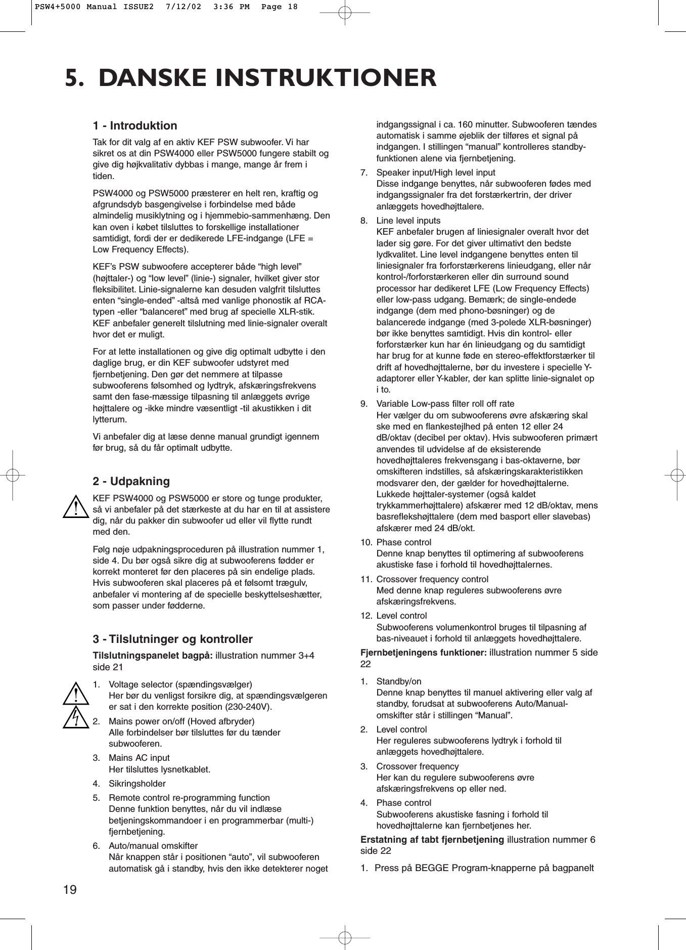 195. DANSKE INSTRUKTIONER1 - IntroduktionTak for dit valg af en aktiv KEF PSW subwoofer. Vi harsikret os at din PSW4000 eller PSW5000 fungere stabilt oggive dig højkvalitativ dybbas i mange, mange år frem itiden.PSW4000 og PSW5000 præsterer en helt ren, kraftig ogafgrundsdyb basgengivelse i forbindelse med bådealmindelig musiklytning og i hjemmebio-sammenhæng. Denkan oven i købet tilsluttes to forskellige installationersamtidigt, fordi der er dedikerede LFE-indgange (LFE =Low Frequency Effects).KEF’s PSW subwoofere accepterer både “high level”(højttaler-) og “low level” (linie-) signaler, hvilket giver storfleksibilitet. Linie-signalerne kan desuden valgfrit tilsluttesenten “single-ended” -altså med vanlige phonostik af RCA-typen -eller “balanceret” med brug af specielle XLR-stik.KEF anbefaler generelt tilslutning med linie-signaler overalthvor det er muligt.For at lette installationen og give dig optimalt udbytte i dendaglige brug, er din KEF subwoofer udstyret medfjernbetjening. Den gør det nemmere at tilpassesubwooferens følsomhed og lydtryk, afskæringsfrekvenssamt den fase-mæssige tilpasning til anlæggets øvrigehøjttalere og -ikke mindre væsentligt -til akustikken i ditlytterum.Vi anbefaler dig at læse denne manual grundigt igennemfør brug, så du får optimalt udbytte.2 - UdpakningKEF PSW4000 og PSW5000 er store og tunge produkter,så vi anbefaler på det stærkeste at du har en til at assisteredig, når du pakker din subwoofer ud eller vil flytte rundtmed den.Følg nøje udpakningsproceduren på illustration nummer 1,side 4. Du bør også sikre dig at subwooferens fødder erkorrekt monteret før den placeres på sin endelige plads.Hvis subwooferen skal placeres på et følsomt trægulv,anbefaler vi montering af de specielle beskyttelseshætter,som passer under fødderne.3 - Tilslutninger og kontrollerTilslutningspanelet bagpå: illustration nummer 3+4side 211. Voltage selector (spændingsvælger)Her bør du venligst forsikre dig, at spændingsvælgerener sat i den korrekte position (230-240V).2. Mains power on/off (Hoved afbryder)Alle forbindelser bør tilsluttes før du tændersubwooferen.3. Mains AC inputHer tilsluttes lysnetkablet.4. Sikringsholder5. Remote control re-programming functionDenne funktion benyttes, når du vil indlæsebetjeningskommandoer i en programmerbar (multi-)fjernbetjening.6. Auto/manual omskifterNår knappen står i positionen “auto”, vil subwooferenautomatisk gå i standby, hvis den ikke detekterer nogetindgangssignal i ca. 160 minutter. Subwooferen tændesautomatisk i samme øjeblik der tilføres et signal påindgangen. I stillingen “manual” kontrolleres standby-funktionen alene via fjernbetjening.7. Speaker input/High level inputDisse indgange benyttes, når subwooferen fødes medindgangssignaler fra det forstærkertrin, der driveranlæggets hovedhøjttalere.8. Line level inputsKEF anbefaler brugen af liniesignaler overalt hvor detlader sig gøre. For det giver ultimativt den bedstelydkvalitet. Line level indgangene benyttes enten tilliniesignaler fra forforstærkerens linieudgang, eller nårkontrol-/forforstærkeren eller din surround soundprocessor har dedikeret LFE (Low Frequency Effects)eller low-pass udgang. Bemærk; de single-endedeindgange (dem med phono-bøsninger) og debalancerede indgange (med 3-polede XLR-bøsninger)bør ikke benyttes samtidigt. Hvis din kontrol- ellerforforstærker kun har én linieudgang og du samtidigthar brug for at kunne føde en stereo-effektforstærker tildrift af hovedhøjttalerne, bør du investere i specielle Y-adaptorer eller Y-kabler, der kan splitte linie-signalet opi to.9. Variable Low-pass filter roll off rateHer vælger du om subwooferens øvre afskæring skalske med en flankestejlhed på enten 12 eller 24dB/oktav (decibel per oktav). Hvis subwooferen primærtanvendes til udvidelse af de eksisterendehovedhøjttaleres frekvensgang i bas-oktaverne, børomskifteren indstilles, så afskæringskarakteristikkenmodsvarer den, der gælder for hovedhøjttalerne.Lukkede højttaler-systemer (også kaldettrykkammerhøjttalere) afskærer med 12 dB/oktav, mensbasreflekshøjttalere (dem med basport eller slavebas)afskærer med 24 dB/okt.10. Phase controlDenne knap benyttes til optimering af subwooferensakustiske fase i forhold til hovedhøjttalernes.11. Crossover frequency controlMed denne knap reguleres subwooferens øvreafskæringsfrekvens.12. Level controlSubwooferens volumenkontrol bruges til tilpasning afbas-niveauet i forhold til anlæggets hovedhøjttalere.Fjernbetjeningens funktioner: illustration nummer 5 side221. Standby/onDenne knap benyttes til manuel aktivering eller valg afstandby, forudsat at subwooferens Auto/Manual-omskifter står i stillingen “Manual”.2. Level controlHer reguleres subwooferens lydtryk i forhold tilanlæggets hovedhøjttalere.3. Crossover frequencyHer kan du regulere subwooferens øvreafskæringsfrekvens op eller ned.4. Phase controlSubwooferens akustiske fasning i forhold tilhovedhøjttalerne kan fjernbetjenes her.Erstatning af tabt fjernbetjening illustration nummer 6side 221. Press på BEGGE Program-knapperne på bagpaneltPSW4+5000 Manual ISSUE2  7/12/02  3:36 PM  Page 18