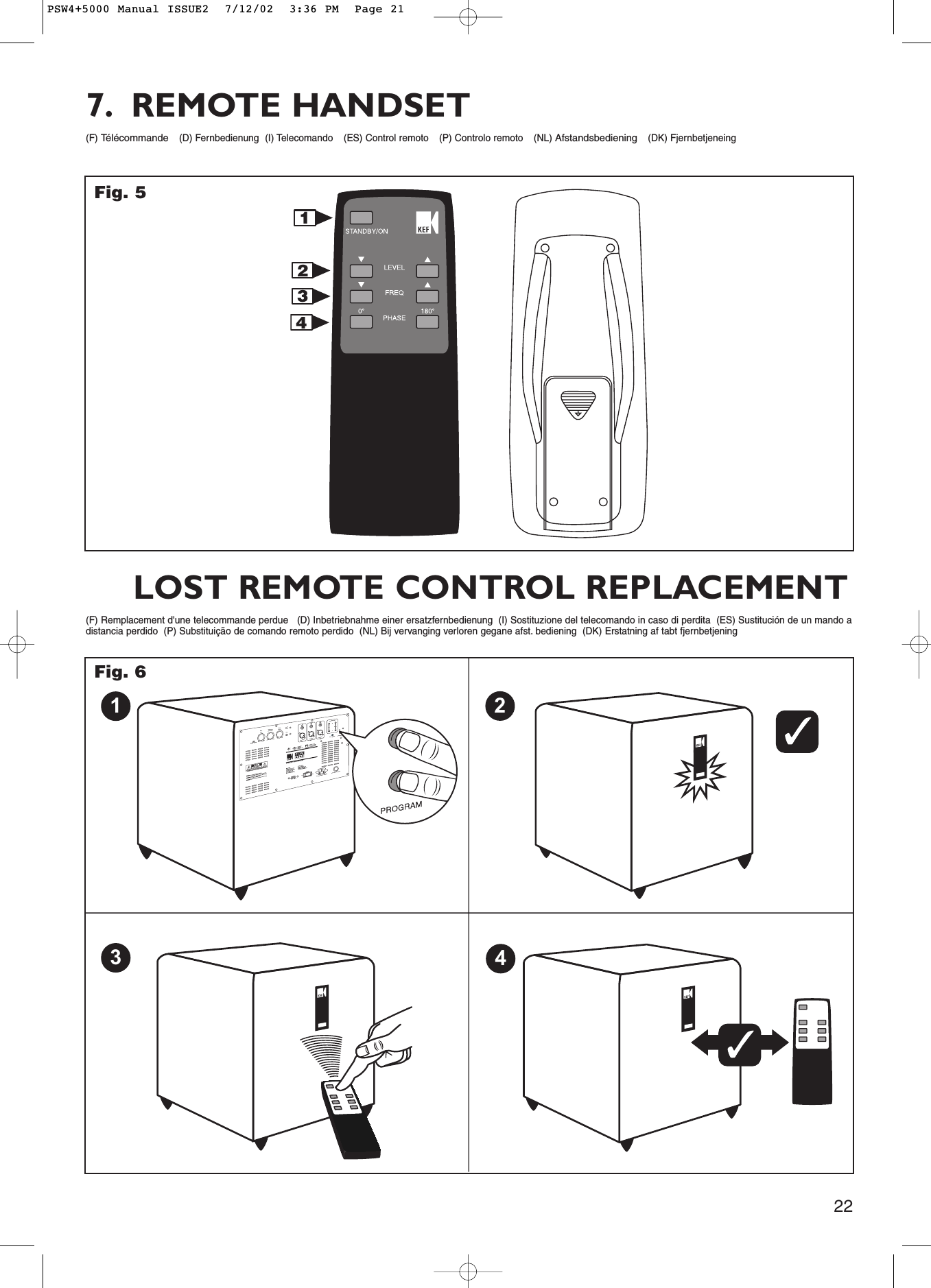 22(F) Télécommande(D) Fernbedienung  (I) Telecomando (ES) Control remoto (P) Controlo remoto (NL) Afstandsbediening(DK) Fjernbetjeneing7. REMOTE HANDSET1342FCCID:N48PSW3000FCCID:N48PSW3000MADE IN CHINAMADE IN CHINAFig. 5LINE INPUTLEFTLINE INPUTRIGHTLINE INPUTLFEAUTO / MANUALPOWERON230V115VOFF115V / 230V 60/50Hz ~ 500W MaxPROGRAMSPEAKER INPUTINPUTLEVELMAXMINLEFTRIGHTCROSSOVER FREQUENCY140Hz40HzPHASEADJUSTFILTERSLOPE18024dB12dB01342FUSE TYPE: T6.3AH 250V(F) Remplacement d&apos;une telecommande perdue   (D) Inbetriebnahme einer ersatzfernbedienung  (I) Sostituzione del telecomando in caso di perdita  (ES) Sustitución de un mando adistancia perdido  (P) Substituição de comando remoto perdido  (NL) Bij vervanging verloren gegane afst. bediening  (DK) Erstatning af tabt fjernbetjeningLOST REMOTE CONTROL REPLACEMENTFig. 6PSW4+5000 Manual ISSUE2  7/12/02  3:36 PM  Page 21