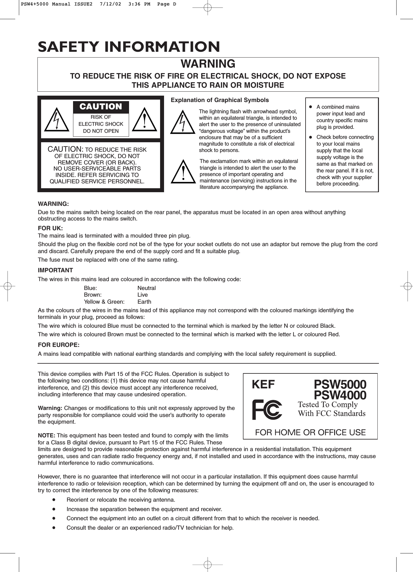 This device complies with Part 15 of the FCC Rules. Operation is subject tothe following two conditions: (1) this device may not cause harmfulinterference, and (2) this device must accept any interference received,including interference that may cause undesired operation.Warning: Changes or modifications to this unit not expressly approved by theparty responsible for compliance could void the user’s authority to operatethe equipment.NOTE: This equipment has been tested and found to comply with the limitsfor a Class B digital device, pursuant to Part 15 of the FCC Rules. Theselimits are designed to provide reasonable protection against harmful interference in a residential installation. This equipmentgenerates, uses and can radiate radio frequency energy and, if not installed and used in accordance with the instructions, may causeharmful interference to radio communications.However, there is no guarantee that interference will not occur in a particular installation. If this equipment does cause harmfulinterference to radio or television reception, which can be determined by turning the equipment off and on, the user is encouraged totry to correct the interference by one of the following measures:•Reorient or relocate the receiving antenna.•Increase the separation between the equipment and receiver.•Connect the equipment into an outlet on a circuit different from that to which the receiver is needed.•Consult the dealer or an experienced radio/TV technician for help.WARNING:Due to the mains switch being located on the rear panel, the apparatus must be located in an open area without anythingobstructing access to the mains switch.FOR UK:The mains lead is terminated with a moulded three pin plug.Should the plug on the flexible cord not be of the type for your socket outlets do not use an adaptor but remove the plug from the cordand discard. Carefully prepare the end of the supply cord and fit a suitable plug.The fuse must be replaced with one of the same rating.IMPORTANTThe wires in this mains lead are coloured in accordance with the following code:Blue: NeutralBrown: LiveYellow &amp; Green: EarthAs the colours of the wires in the mains lead of this appliance may not correspond with the coloured markings identifying theterminals in your plug, proceed as follows:The wire which is coloured Blue must be connected to the terminal which is marked by the letter N or coloured Black.The wire which is coloured Brown must be connected to the terminal which is marked with the letter L or coloured Red.FOR EUROPE:A mains lead compatible with national earthing standards and complying with the local safety requirement is supplied.WARNINGTO REDUCE THE RISK OF FIRE OR ELECTRICAL SHOCK, DO NOT EXPOSETHIS APPLIANCE TO RAIN OR MOISTURE•A combined mainspower input lead andcountry specific mainsplug is provided.•Check before connectingto your local mainssupply that the localsupply voltage is thesame as that marked onthe rear panel. If it is not,check with your supplierbefore proceeding.CAUTIONRISK OF ELECTRIC SHOCK DO NOT OPENCAUTION: TO REDUCE THE RISKOF ELECTRIC SHOCK, DO NOTREMOVE COVER (OR BACK).NO USER-SERVICEABLE PARTSINSIDE. REFER SERVICING TOQUALIFIED SERVICE PERSONNEL.Explanation of Graphical SymbolsThe lightning flash with arrowhead symbol,within an equilateral triangle, is intended toalert the user to the presence of uninsulated“dangerous voltage” within the product’senclosure that may be of a sufficientmagnitude to constitute a risk of electricalshock to persons.The exclamation mark within an equilateraltriangle is intended to alert the user to thepresence of important operating andmaintenance (servicing) instructions in theliterature accompanying the appliance.SAFETY INFORMATIONPSW4+5000 Manual ISSUE2  7/12/02  3:36 PM  Page D