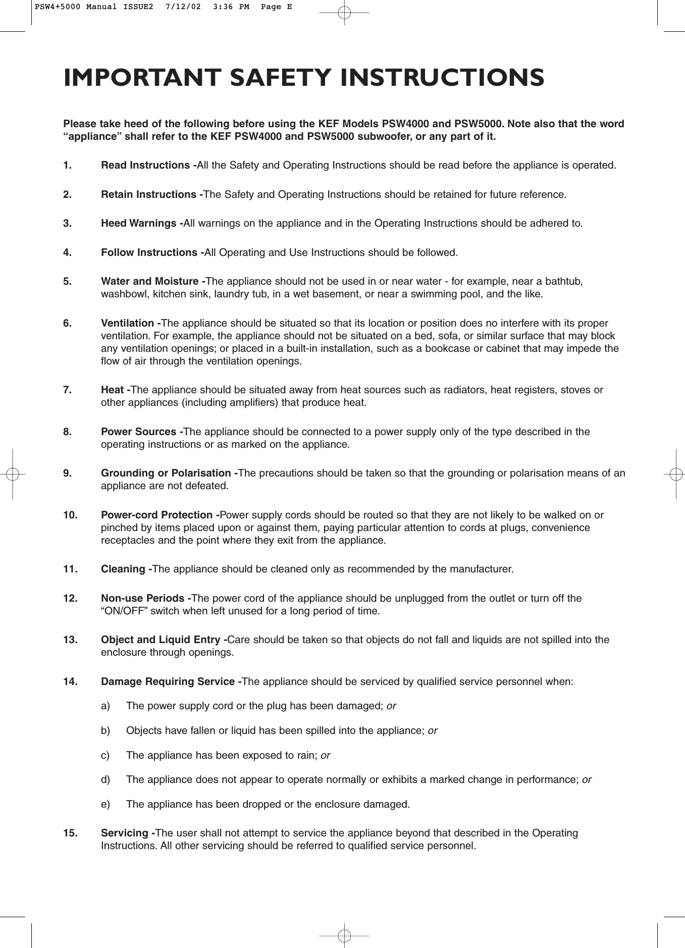 Please take heed of the following before using the KEF Models PSW4000 and PSW5000. Note also that the word“appliance” shall refer to the KEF PSW4000 and PSW5000 subwoofer, or any part of it.1. Read Instructions -All the Safety and Operating Instructions should be read before the appliance is operated.2. Retain Instructions -The Safety and Operating Instructions should be retained for future reference.3. Heed Warnings -All warnings on the appliance and in the Operating Instructions should be adhered to.4. Follow Instructions -All Operating and Use Instructions should be followed.5. Water and Moisture -The appliance should not be used in or near water - for example, near a bathtub,washbowl, kitchen sink, laundry tub, in a wet basement, or near a swimming pool, and the like.6. Ventilation -The appliance should be situated so that its location or position does no interfere with its properventilation. For example, the appliance should not be situated on a bed, sofa, or similar surface that may blockany ventilation openings; or placed in a built-in installation, such as a bookcase or cabinet that may impede theflow of air through the ventilation openings.7. Heat -The appliance should be situated away from heat sources such as radiators, heat registers, stoves orother appliances (including amplifiers) that produce heat.8. Power Sources -The appliance should be connected to a power supply only of the type described in theoperating instructions or as marked on the appliance.9. Grounding or Polarisation -The precautions should be taken so that the grounding or polarisation means of anappliance are not defeated.10. Power-cord Protection -Power supply cords should be routed so that they are not likely to be walked on orpinched by items placed upon or against them, paying particular attention to cords at plugs, conveniencereceptacles and the point where they exit from the appliance.11. Cleaning -The appliance should be cleaned only as recommended by the manufacturer.12. Non-use Periods -The power cord of the appliance should be unplugged from the outlet or turn off the“ON/OFF” switch when left unused for a long period of time.13. Object and Liquid Entry -Care should be taken so that objects do not fall and liquids are not spilled into theenclosure through openings.14. Damage Requiring Service -The appliance should be serviced by qualified service personnel when:a) The power supply cord or the plug has been damaged; orb) Objects have fallen or liquid has been spilled into the appliance; orc) The appliance has been exposed to rain; ord) The appliance does not appear to operate normally or exhibits a marked change in performance; ore) The appliance has been dropped or the enclosure damaged.15. Servicing -The user shall not attempt to service the appliance beyond that described in the OperatingInstructions. All other servicing should be referred to qualified service personnel.IMPORTANT SAFETY INSTRUCTIONSPSW4+5000 Manual ISSUE2  7/12/02  3:36 PM  Page E