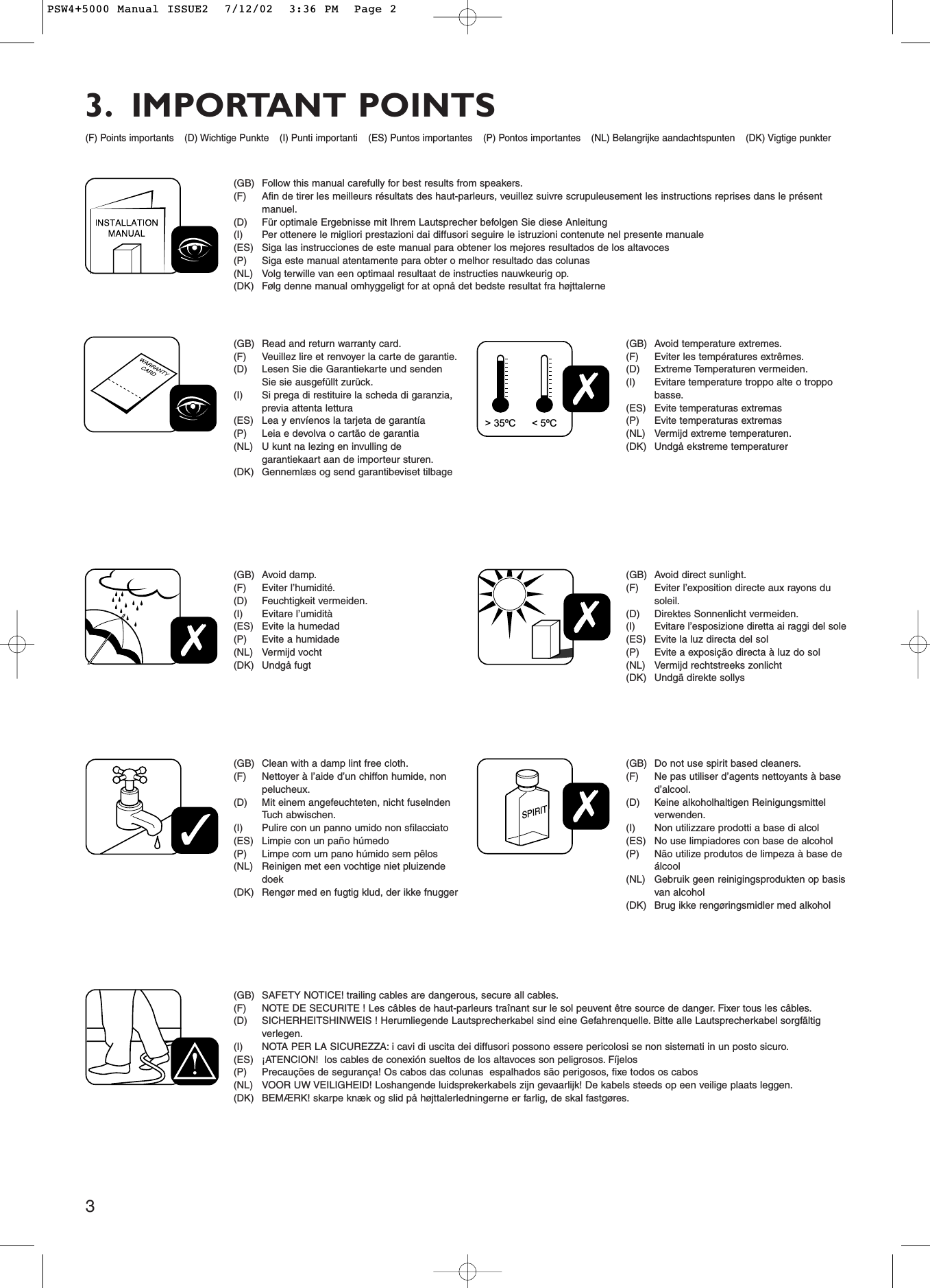 3SPIRIT    &gt; 35ºC &lt; 5ºC(GB) Follow this manual carefully for best results from speakers.(F) Afin de tirer les meilleurs résultats des haut-parleurs, veuillez suivre scrupuleusement les instructions reprises dans le présentmanuel.(D) Für optimale Ergebnisse mit Ihrem Lautsprecher befolgen Sie diese Anleitung (I) Per ottenere le migliori prestazioni dai diffusori seguire le istruzioni contenute nel presente manuale(ES) Siga las instrucciones de este manual para obtener los mejores resultados de los altavoces(P) Siga este manual atentamente para obter o melhor resultado das colunas(NL) Volg terwille van een optimaal resultaat de instructies nauwkeurig op.(DK) Følg denne manual omhyggeligt for at opnå det bedste resultat fra højttalerne(GB) Read and return warranty card.(F) Veuillez lire et renvoyer la carte de garantie.(D) Lesen Sie die Garantiekarte und sendenSie sie ausgefüllt zurück.(I) Si prega di restituire la scheda di garanzia,previa attenta lettura(ES) Lea y envíenos la tarjeta de garantía(P) Leia e devolva o cartão de garantia(NL) U kunt na lezing en invulling degarantiekaart aan de importeur sturen.(DK) Gennemlæs og send garantibeviset tilbage(GB) Clean with a damp lint free cloth.(F) Nettoyer à l’aide d’un chiffon humide, nonpelucheux.(D) Mit einem angefeuchteten, nicht fuselndenTuch abwischen.(I) Pulire con un panno umido non sfilacciato(ES) Limpie con un paño húmedo(P) Limpe com um pano húmido sem pêlos(NL) Reinigen met een vochtige niet pluizendedoek(DK) Rengør med en fugtig klud, der ikke fnugger(GB) Do not use spirit based cleaners.(F) Ne pas utiliser d’agents nettoyants à based’alcool.(D) Keine alkoholhaltigen Reinigungsmittelverwenden.(I) Non utilizzare prodotti a base di alcol(ES) No use limpiadores con base de alcohol(P) Não utilize produtos de limpeza à base deálcool(NL) Gebruik geen reinigingsprodukten op basisvan alcohol(DK) Brug ikke rengøringsmidler med alkohol(GB) Avoid direct sunlight.(F) Eviter l’exposition directe aux rayons dusoleil.(D) Direktes Sonnenlicht vermeiden.(I) Evitare l’esposizione diretta ai raggi del sole(ES) Evite la luz directa del sol(P) Evite a exposição directa à luz do sol(NL) Vermijd rechtstreeks zonlicht(DK) Undgä direkte sollys(GB) Avoid temperature extremes.(F) Eviter les températures extrêmes.(D) Extreme Temperaturen vermeiden.(I) Evitare temperature troppo alte o troppobasse.(ES) Evite temperaturas extremas(P) Evite temperaturas extremas(NL) Vermijd extreme temperaturen.(DK) Undgå ekstreme temperaturer(GB) SAFETY NOTICE! trailing cables are dangerous, secure all cables.(F) NOTE DE SECURITE ! Les câbles de haut-parleurs traînant sur le sol peuvent être source de danger. Fixer tous les câbles.(D) SICHERHEITSHINWEIS ! Herumliegende Lautsprecherkabel sind eine Gefahrenquelle. Bitte alle Lautsprecherkabel sorgfältigverlegen.(I) NOTA PER LA SICUREZZA: i cavi di uscita dei diffusori possono essere pericolosi se non sistemati in un posto sicuro.(ES) ¡ATENCION!  los cables de conexión sueltos de los altavoces son peligrosos. Fíjelos(P) Precauções de segurança! Os cabos das colunas  espalhados são perigosos, fixe todos os cabos(NL) VOOR UW VEILIGHEID! Loshangende luidsprekerkabels zijn gevaarlijk! De kabels steeds op een veilige plaats leggen.(DK) BEMÆRK! skarpe knæk og slid på højttalerledningerne er farlig, de skal fastgøres.(GB) Avoid damp.(F) Eviter l’humidité.(D) Feuchtigkeit vermeiden.(I) Evitare l’umidità(ES) Evite la humedad(P) Evite a humidade(NL) Vermijd vocht(DK) Undgå fugt(F) Points importants (D) Wichtige Punkte (I) Punti importanti (ES) Puntos importantes (P) Pontos importantes (NL) Belangrijke aandachtspunten (DK) Vigtige punkter3. IMPORTANT POINTSPSW4+5000 Manual ISSUE2  7/12/02  3:36 PM  Page 2