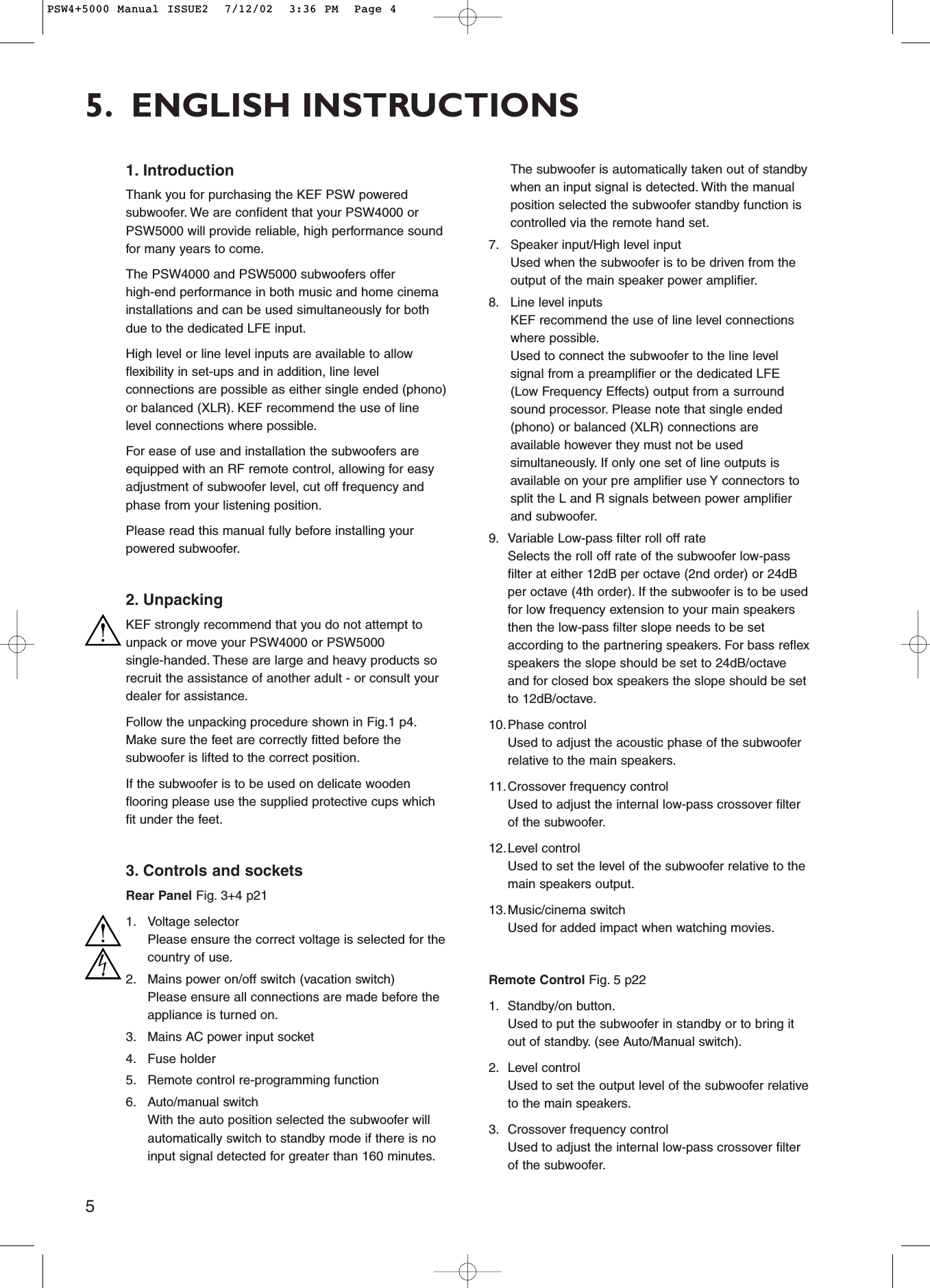 51. IntroductionThank you for purchasing the KEF PSW poweredsubwoofer. We are confident that your PSW4000 orPSW5000 will provide reliable, high performance soundfor many years to come.The PSW4000 and PSW5000 subwoofers offerhigh-end performance in both music and home cinemainstallations and can be used simultaneously for bothdue to the dedicated LFE input.High level or line level inputs are available to allowflexibility in set-ups and in addition, line levelconnections are possible as either single ended (phono)or balanced (XLR). KEF recommend the use of linelevel connections where possible.For ease of use and installation the subwoofers areequipped with an RF remote control, allowing for easyadjustment of subwoofer level, cut off frequency andphase from your listening position.Please read this manual fully before installing yourpowered subwoofer.2. UnpackingKEF strongly recommend that you do not attempt tounpack or move your PSW4000 or PSW5000single-handed. These are large and heavy products sorecruit the assistance of another adult - or consult yourdealer for assistance.Follow the unpacking procedure shown in Fig.1 p4.Make sure the feet are correctly fitted before thesubwoofer is lifted to the correct position.If the subwoofer is to be used on delicate woodenflooring please use the supplied protective cups whichfit under the feet.3. Controls and socketsRear Panel Fig. 3+4 p211. Voltage selectorPlease ensure the correct voltage is selected for thecountry of use.2. Mains power on/off switch (vacation switch)Please ensure all connections are made before theappliance is turned on.3. Mains AC power input socket4. Fuse holder5. Remote control re-programming function6. Auto/manual switchWith the auto position selected the subwoofer willautomatically switch to standby mode if there is noinput signal detected for greater than 160 minutes.The subwoofer is automatically taken out of standbywhen an input signal is detected. With the manualposition selected the subwoofer standby function iscontrolled via the remote hand set.7. Speaker input/High level inputUsed when the subwoofer is to be driven from theoutput of the main speaker power amplifier.8. Line level inputsKEF recommend the use of line level connectionswhere possible.Used to connect the subwoofer to the line levelsignal from a preamplifier or the dedicated LFE(Low Frequency Effects) output from a surroundsound processor. Please note that single ended(phono) or balanced (XLR) connections areavailable however they must not be usedsimultaneously. If only one set of line outputs isavailable on your pre amplifier use Y connectors tosplit the L and R signals between power amplifierand subwoofer.9. Variable Low-pass filter roll off rateSelects the roll off rate of the subwoofer low-passfilter at either 12dB per octave (2nd order) or 24dBper octave (4th order). If the subwoofer is to be usedfor low frequency extension to your main speakersthen the low-pass filter slope needs to be setaccording to the partnering speakers. For bass reflexspeakers the slope should be set to 24dB/octaveand for closed box speakers the slope should be setto 12dB/octave.10.Phase controlUsed to adjust the acoustic phase of the subwooferrelative to the main speakers.11.Crossover frequency controlUsed to adjust the internal low-pass crossover filterof the subwoofer.12.Level controlUsed to set the level of the subwoofer relative to themain speakers output.13.Music/cinema switchUsed for added impact when watching movies.Remote Control Fig. 5 p221. Standby/on button.Used to put the subwoofer in standby or to bring itout of standby. (see Auto/Manual switch).2. Level controlUsed to set the output level of the subwoofer relativeto the main speakers.3. Crossover frequency controlUsed to adjust the internal low-pass crossover filterof the subwoofer.5. ENGLISH INSTRUCTIONSPSW4+5000 Manual ISSUE2  7/12/02  3:36 PM  Page 4