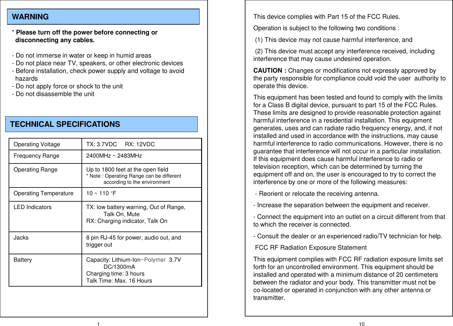 1WARNING* Please turn off the power before connecting or  disconnecting any cables. - Do not immerse in water or keep in humid areas- Do not place near TV, speakers, or other electronic devices- Before installation, check power supply and voltage to avoid        hazards- Do not apply force or shock to the unit- Do not disassemble the unit TECHNICAL SPECIFICATIONSOperating Voltage TX: 3.7VDC     RX: 12VDCFrequency Range 2400MHz ~ 2483MHzOperating Range Up to 1800 feet at the open field  * Note : Operating Range can be different according to the environmentOperating Temperature 10 ~ 110 &deg;FLED Indicators TX: low battery warning, Out of Range, Talk On, MuteRX: Charging indicator, Talk OnJacks 8 pin RJ-45 for power, audio out, and trigger outBattery Capacity: Lithium-Ion-Polymer  3.7V DC/1300mACharging time: 3 hours Talk Time: Max. 16 Hours  10This device complies with Part 15 of the FCC Rules.Operation is subject to the following two conditions :(1) This device may not cause harmful interference, and(2) This device must accept any interference received, including interference that may cause undesired operation.CAUTION : Changes or modifications not expressly approved by the party responsible for compliance could void the user  authority to operate this device.This equipment has been tested and found to comply with the limits for a Class B digital device, pursuant to part 15 of the FCC Rules. These limits are designed to provide reasonable protection against harmful interference in a residential installation. This equipment generates, uses and can radiate radio frequency energy, and, if not installed and used in accordance with the instructions, may cause harmful interference to radio communications. However, there is no guarantee that interference will not occur in a particular installation. If this equipment does cause harmful interference to radio or television reception, which can be determined by turning the equipment off and on, the user is encouraged to try to correct the interference by one or more of the following measures:- Reorient or relocate the receiving antenna.- Increase the separation between the equipment and receiver.- Connect the equipment into an outlet on a circuit different from that to which the receiver is connected.- Consult the dealer or an experienced radio/TV technician for help.FCC RF Radiation Exposure StatementThis equipment complies with FCC RF radiation exposure limits set forth for an uncontrolled environment. This equipment should be installed and operated with a minimum distance of 20 centimeters between the radiator and your body. This transmitter must not be co-located or operated in conjunction with any other antenna or transmitter.