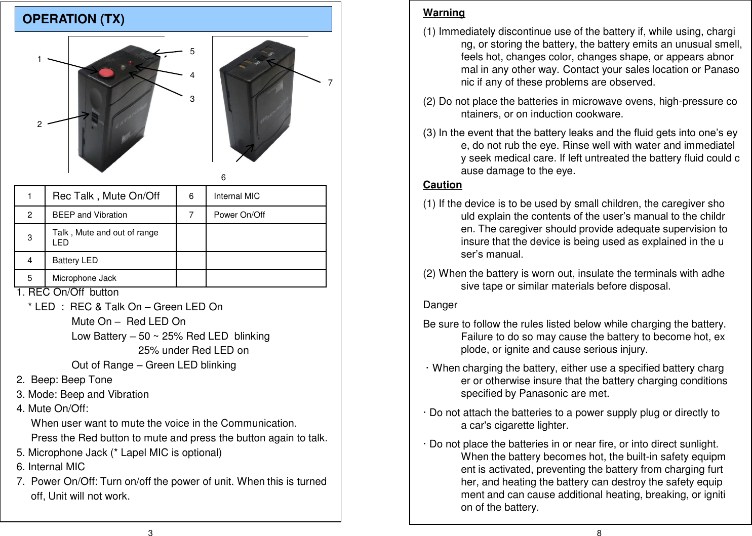 3 8OPERATION (TX) 1Rec Talk , Mute On/Off 6 Internal MIC2 BEEP and Vibration 7 Power On/Off3Talk , Mute and out of range LED4 Battery LED5 Microphone Jack1. REC On/Off  button* LED  :  REC &amp; Talk On &ndash;Green LED OnMute On &ndash;Red LED OnLow Battery &ndash;50 ~ 25% Red LED  blinking25% under Red LED onOut of Range &ndash;Green LED blinking2.  Beep: Beep Tone 3. Mode: Beep and Vibration4. Mute On/Off: When user want to mute the voice in the Communication. Press the Red button to mute and press the button again to talk.5. Microphone Jack (* Lapel MIC is optional)6. Internal MIC7.  Power On/Off: Turn on/off the power of unit. When this is turned off, Unit will not work.1253746Warning(1) Immediately discontinue use of the battery if, while using, charging, or storing the battery, the battery emits an unusual smell, feels hot, changes color, changes shape, or appears abnormal in any other way. Contact your sales location or Panasonic if any of these problems are observed.(2) Do not place the batteries in microwave ovens, high-pressure containers, or on induction cookware.(3) In the event that the battery leaks and the fluid gets into one&rsquo;s eye, do not rub the eye. Rinse well with water and immediately seek medical care. If left untreated the battery fluid could cause damage to the eye.Caution(1) If the device is to be used by small children, the caregiver should explain the contents of the user&rsquo;s manual to the children. The caregiver should provide adequate supervision to insure that the device is being used as explained in the user&rsquo;s manual.(2) When the battery is worn out, insulate the terminals with adhesive tape or similar materials before disposal.DangerBe sure to follow the rules listed below while charging the battery. Failure to do so may cause the battery to become hot, explode, or ignite and cause serious injury.&middot; When charging the battery, either use a specified battery charger or otherwise insure that the battery charging conditions specified by Panasonic are met.&middot; Do not attach the batteries to a power supply plug or directly to a car's cigarette lighter.&middot; Do not place the batteries in or near fire, or into direct sunlight. When the battery becomes hot, the built-in safety equipment is activated, preventing the battery from charging further, and heating the battery can destroy the safety equipment and can cause additional heating, breaking, or ignition of the battery.