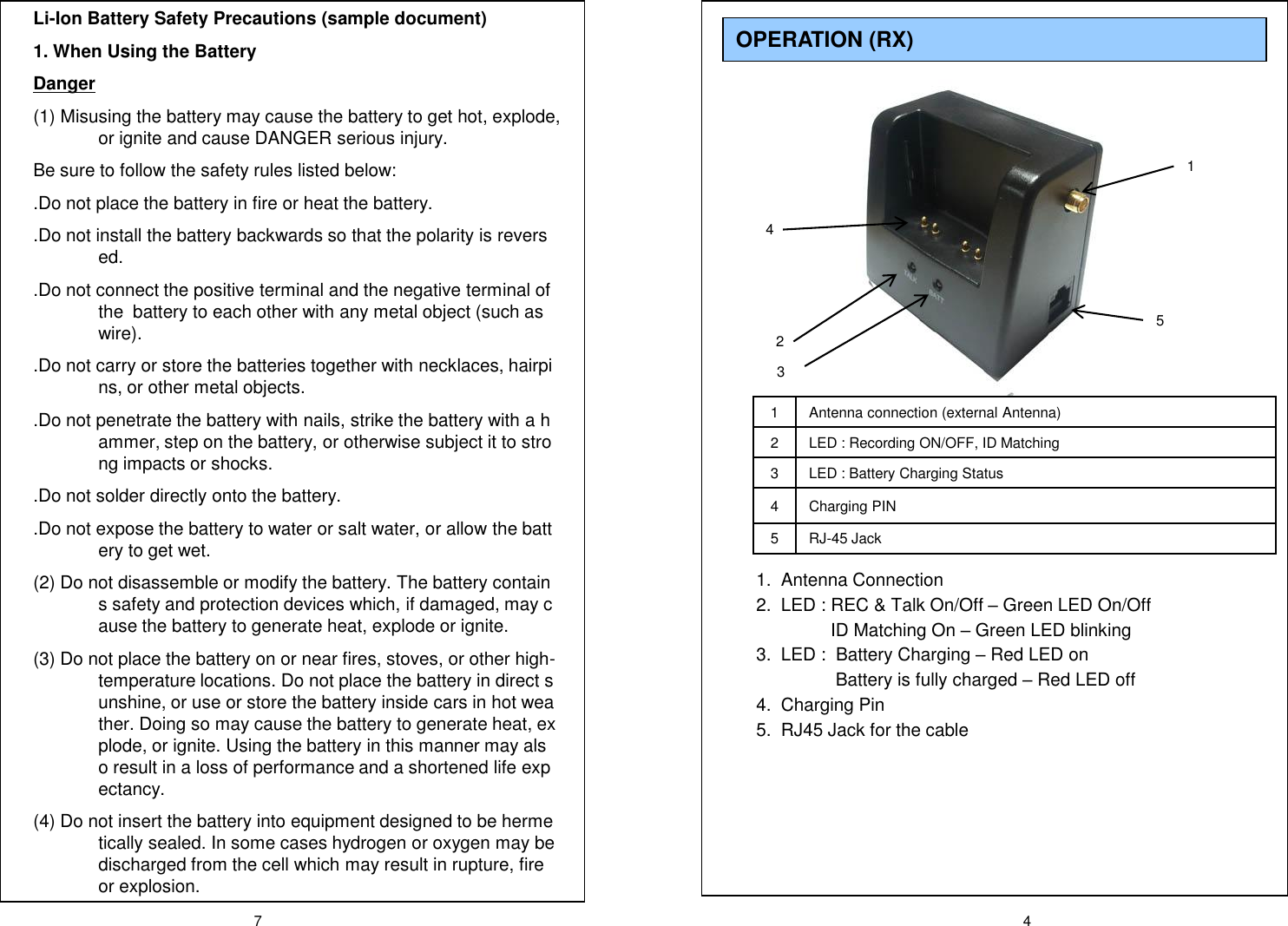 7 41 Antenna connection (external Antenna)2 LED : Recording ON/OFF, ID Matching 3 LED : Battery Charging Status4 Charging PIN5RJ-45 Jack1.  Antenna Connection2.  LED : REC &amp; Talk On/Off &ndash;Green LED On/OffID Matching On &ndash;Green LED blinking 3.  LED :  Battery Charging &ndash;Red LED onBattery is fully charged &ndash;Red LED off4.  Charging Pin5.  RJ45 Jack for the cableOPERATION (RX) 14325Li-Ion Battery Safety Precautions (sample document)1. When Using the BatteryDanger(1) Misusing the battery may cause the battery to get hot, explode, or ignite and cause DANGER serious injury. Be sure to follow the safety rules listed below:.Do not place the battery in fire or heat the battery..Do not install the battery backwards so that the polarity is reversed..Do not connect the positive terminal and the negative terminal of the  battery to each other with any metal object (such as wire)..Do not carry or store the batteries together with necklaces, hairpins, or other metal objects..Do not penetrate the battery with nails, strike the battery with a hammer, step on the battery, or otherwise subject it to strong impacts or shocks..Do not solder directly onto the battery..Do not expose the battery to water or salt water, or allow the battery to get wet.(2) Do not disassemble or modify the battery. The battery contains safety and protection devices which, if damaged, may cause the battery to generate heat, explode or ignite.(3) Do not place the battery on or near fires, stoves, or other high-temperature locations. Do not place the battery in direct sunshine, or use or store the battery inside cars in hot weather. Doing so may cause the battery to generate heat, explode, or ignite. Using the battery in this manner may also result in a loss of performance and a shortened life expectancy.(4) Do not insert the battery into equipment designed to be hermetically sealed. In some cases hydrogen or oxygen may be discharged from the cell which may result in rupture, fire or explosion.
