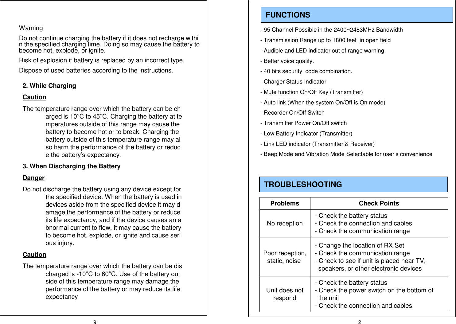 9 2FUNCTIONS- 95 Channel Possible in the 2400~2483MHz Bandwidth- Transmission Range up to 1800 feet  in open field- Audible and LED indicator out of range warning. - Better voice quality.- 40 bits security  code combination.- Charger Status Indicator- Mute function On/Off Key (Transmitter)- Auto link (When the system On/Off is On mode)- Recorder On/Off Switch- Transmitter Power On/Off switch- Low Battery Indicator (Transmitter)- Link LED indicator (Transmitter &amp; Receiver)-Beep Mode and Vibration Mode Selectable for user&rsquo;s convenienceTROUBLESHOOTING Problems Check PointsNo reception - Check the battery status- Check the connection and cables- Check the communication rangePoor reception, static, noise- Change the location of RX Set- Check the communication range- Check to see if unit is placed near TV, speakers, or other electronic devices Unit does not respond- Check the battery status- Check the power switch on the bottom of the unit- Check the connection and cablesWarningDo not continue charging the battery if it does not recharge within the specified charging time. Doing so may cause the battery to become hot, explode, or ignite.Risk of explosion if battery is replaced by an incorrect type.Dispose of used batteries according to the instructions.2. While ChargingCautionThe temperature range over which the battery can be charged is 10&deg;C to 45&deg;C. Charging the battery at temperatures outside of this range may cause the battery to become hot or to break. Charging the battery outside of this temperature range may also harm the performance of the battery or reduce the battery&rsquo;s expectancy.3. When Discharging the BatteryDangerDo not discharge the battery using any device except for the specified device. When the battery is used in devices aside from the specified device it may damage the performance of the battery or reduce its life expectancy, and if the device causes an abnormal current to flow, it may cause the battery to become hot, explode, or ignite and cause serious injury.CautionThe temperature range over which the battery can be discharged is -10&deg;C to 60&deg;C. Use of the battery outside of this temperature range may damage the performance of the battery or may reduce its life expectancy