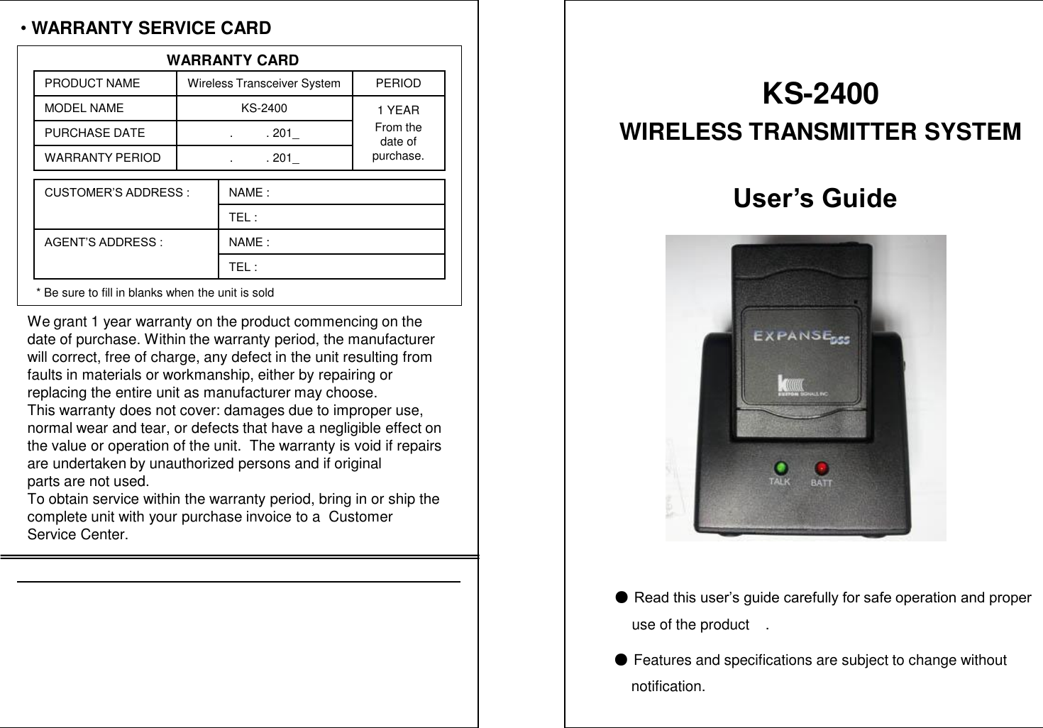 &bull;WARRANTY SERVICE CARDWARRANTY CARDPRODUCT NAME Wireless Transceiver System PERIODMODEL NAME KS-2400 1 YEARFrom the date of purchase.PURCHASE DATE .          . 201_WARRANTY PERIOD .          . 201_CUSTOMER&rsquo;S ADDRESS : NAME : TEL : AGENT&rsquo;S ADDRESS : NAME : TEL : * Be sure to fill in blanks when the unit is soldWe grant 1 year warranty on the product commencing on thedate of purchase. Within the warranty period, the manufacturer  will correct, free of charge, any defect in the unit resulting from faults in materials or workmanship, either by repairing or replacing the entire unit as manufacturer may choose.This warranty does not cover: damages due to improper use, normal wear and tear, or defects that have a negligible effect on  the value or operation of the unit.  The warranty is void if repairs are undertaken by unauthorized persons and if original parts are not used.To obtain service within the warranty period, bring in or ship the complete unit with your purchase invoice to a  Customer Service Center.User&rsquo;s Guide●Read this user&rsquo;s guide carefully for safe operation and properuse of the product    .●Features and specifications are subject to change without   notification.KS-2400WIRELESS TRANSMITTER SYSTEM 