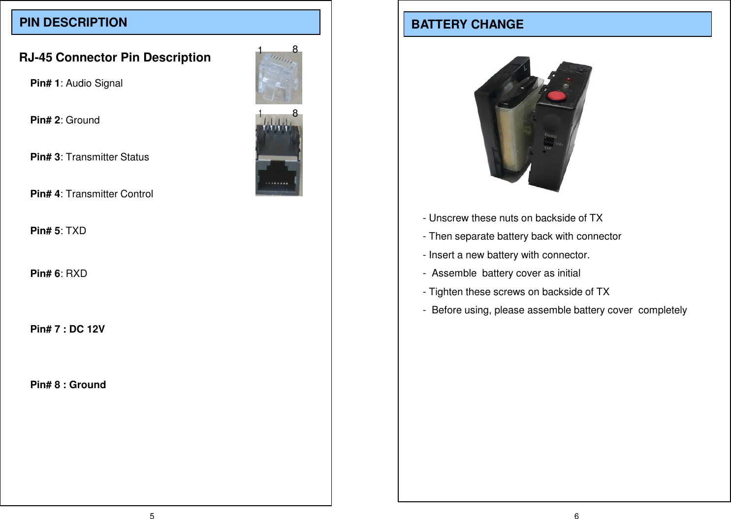 5 6PIN DESCRIPTIONRJ-45 Connector Pin DescriptionPin# 1: Audio SignalPin# 2: GroundPin# 3: Transmitter StatusPin# 4: Transmitter ControlPin# 5: TXDPin# 6: RXDPin# 7 : DC 12VPin# 8 : Ground1881BATTERY CHANGE- Unscrew these nuts on backside of TX- Then separate battery back with connector - Insert a new battery with connector.- Assemble  battery cover as initial- Tighten these screws on backside of TX- Before using, please assemble battery cover  completely