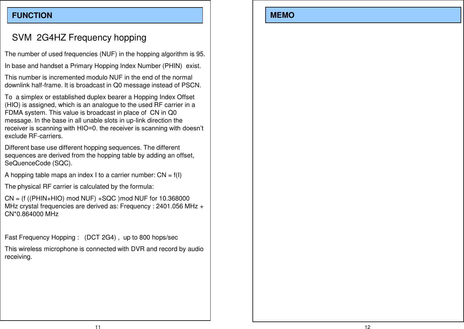 11 12MEMOFUNCTIONSVM  2G4HZ Frequency hopping The number of used frequencies (NUF) in the hopping algorithm is 95.In base and handset a Primary Hopping lndex Number (PHIN)  exist.This number is incremented modulo NUF in the end of the normal downlink half-frame. It is broadcast in Q0 message instead of PSCN.To  a simplex or established duplex bearer a Hopping Index Offset (HIO) is assigned, which is an analogue to the used RF carrier in a FDMA system. This value is broadcast in place of  CN in Q0  message. In the base in all unable slots in up-link direction the receiver is scanning with HIO=0. the receiver is scanning with doesn&rsquo;t exclude RF-carriers.Different base use different hopping sequences. The different sequences are derived from the hopping table by adding an offset, SeQuenceCode (SQC).A hopping table maps an index I to a carrier number: CN = f(I)The physical RF carrier is calculated by the formula: CN = (f ((PHIN+HIO) mod NUF) +SQC )mod NUF for 10.368000 MHz crystal frequencies are derived as: Frequency : 2401.056 MHz + CN*0.864000 MHzFast Frequency Hopping :   (DCT 2G4) ,  up to 800 hops/secThis wireless microphone is connected with DVR and record by audio receiving.