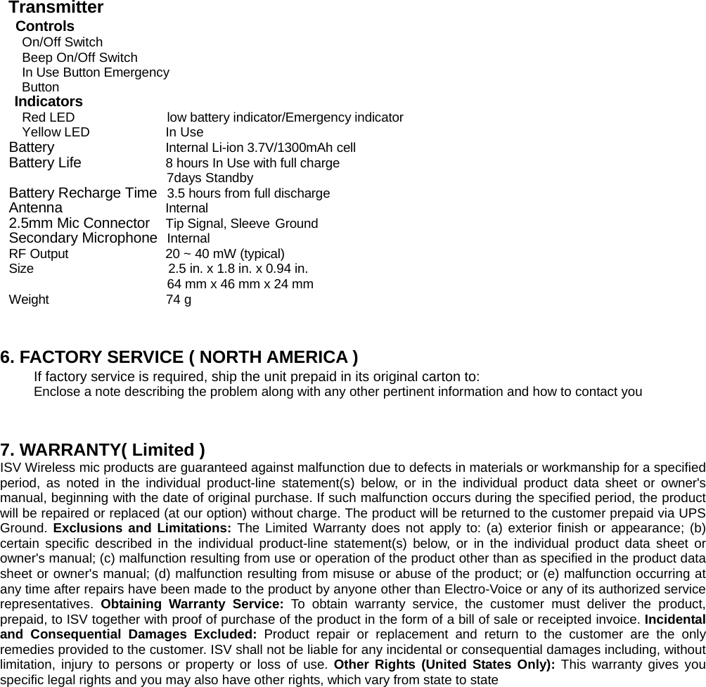 Transmitter   Controls On/Off Switch Beep On/Off Switch In Use Button Emergency Button Indicators Red LED  low battery indicator/Emergency indicator Yellow LED  In Use Battery  Internal Li-ion 3.7V/1300mAh cell Battery Life  8 hours In Use with full charge                          7days Standby Battery Recharge Time  3.5 hours from full discharge Antenna                Internal 2.5mm Mic Connector Tip Signal, Sleeve Ground Secondary Microphone Internal RF Output  20 ~ 40 mW (typical)   Size  2.5 in. x 1.8 in. x 0.94 in. 64 mm x 46 mm x 24 mm Weight                  74 g   6. FACTORY SERVICE ( NORTH AMERICA ) If factory service is required, ship the unit prepaid in its original carton to:   Enclose a note describing the problem along with any other pertinent information and how to contact you   7. WARRANTY( Limited ) ISV Wireless mic products are guaranteed against malfunction due to defects in materials or workmanship for a specified period, as noted in the individual product-line statement(s) below, or in the individual product data sheet or owner's manual, beginning with the date of original purchase. If such malfunction occurs during the specified period, the product will be repaired or replaced (at our option) without charge. The product will be returned to the customer prepaid via UPS Ground. Exclusions and Limitations: The Limited Warranty does not apply to: (a) exterior finish or appearance; (b) certain specific described in the individual product-line statement(s) below, or in the individual product data sheet or owner's manual; (c) malfunction resulting from use or operation of the product other than as specified in the product data sheet or owner's manual; (d) malfunction resulting from misuse or abuse of the product; or (e) malfunction occurring at any time after repairs have been made to the product by anyone other than Electro-Voice or any of its authorized service representatives.  Obtaining Warranty Service: To obtain warranty service, the customer must deliver the product, prepaid, to ISV together with proof of purchase of the product in the form of a bill of sale or receipted invoice. Incidental and Consequential Damages Excluded: Product repair or replacement and return to the customer are the only remedies provided to the customer. ISV shall not be liable for any incidental or consequential damages including, without limitation, injury to persons or property or loss of use. Other Rights (United States Only): This warranty gives you specific legal rights and you may also have other rights, which vary from state to state        