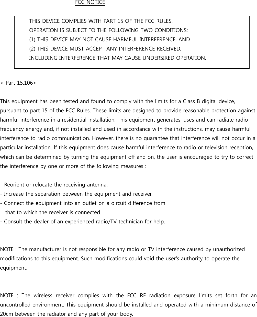 FCC NOTICE          THIS DEVICE COMPLIES WITH PART 15 OF THE FCC RULES.     OPERATION IS SUBJECT TO THE FOLLOWING TWO CONDITIONS: (1) THIS DEVICE MAY NOT CAUSE HARMFUL INTERFERENCE, AND (2) THIS DEVICE MUST ACCEPT ANY INTERFERENCE RECEIVED, INCLUDING INTERFERENCE THAT MAY CAUSE UNDERSIRED OPERATION.  < Part 15.106>          This equipment has been tested and found to comply with the limits for a Class B digital device, pursuant to part 15 of the FCC Rules. These limits are designed to provide reasonable protection against harmful interference in a residential installation. This equipment generates, uses and can radiate radio frequency energy and, if not installed and used in accordance with the instructions, may cause harmful interference to radio communication. However, there is no guarantee that interference will not occur in a particular installation. If this equipment does cause harmful interference to radio or television reception, which can be determined by turning the equipment off and on, the user is encouraged to try to correct the interference by one or more of the following measures :  - Reorient or relocate the receiving antenna. - Increase the separation between the equipment and receiver. - Connect the equipment into an outlet on a oircuit difference from       that to which the receiver is connected. - Consult the dealer of an experienced radio/TV technician for help.   NOTE : The manufacturer is not responsible for any radio or TV interference caused by unauthorized modifications to this equipment. Such modifications could void the user's authority to operate the equipment.   NOTE : The wireless receiver complies with the FCC RF radiation  exposure  limits  set  forth  for  an uncontrolled environment. This equipment should be installed and operated with a minimum distance of 20cm between the radiator and any part of your body.         
