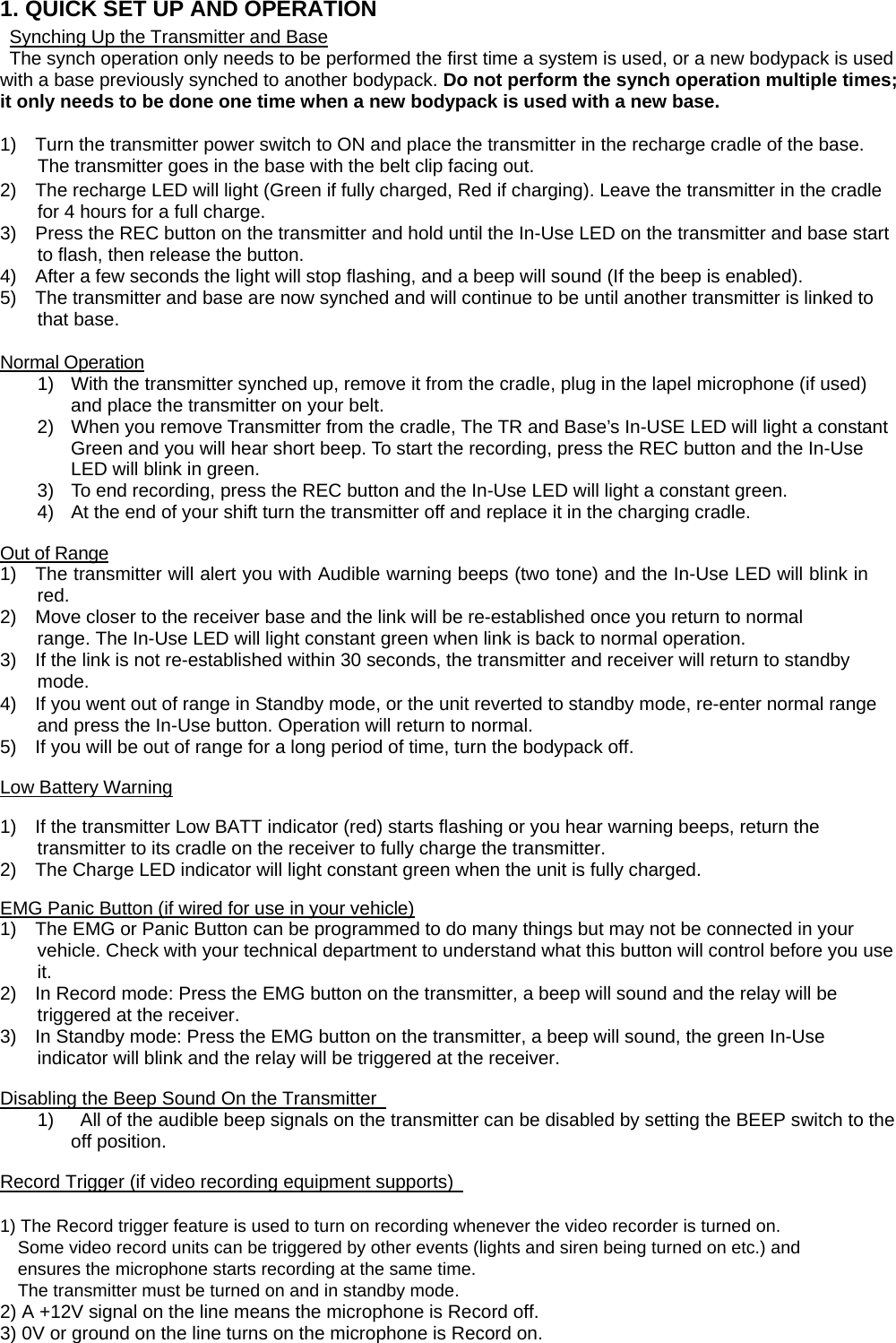 1. QUICK SET UP AND OPERATION Synching Up the Transmitter and Base The synch operation only needs to be performed the first time a system is used, or a new bodypack is used with a base previously synched to another bodypack. Do not perform the synch operation multiple times; it only needs to be done one time when a new bodypack is used with a new base.    1)    Turn the transmitter power switch to ON and place the transmitter in the recharge cradle of the base. The transmitter goes in the base with the belt clip facing out.   2)    The recharge LED will light (Green if fully charged, Red if charging). Leave the transmitter in the cradle for 4 hours for a full charge. 3)    Press the REC button on the transmitter and hold until the In-Use LED on the transmitter and base start to flash, then release the button.   4)    After a few seconds the light will stop flashing, and a beep will sound (If the beep is enabled).   5)    The transmitter and base are now synched and will continue to be until another transmitter is linked to that base.    Normal Operation 1)  With the transmitter synched up, remove it from the cradle, plug in the lapel microphone (if used) and place the transmitter on your belt.   2)  When you remove Transmitter from the cradle, The TR and Base&rsquo;s In-USE LED will light a constant Green and you will hear short beep. To start the recording, press the REC button and the In-Use LED will blink in green. 3)  To end recording, press the REC button and the In-Use LED will light a constant green. 4)  At the end of your shift turn the transmitter off and replace it in the charging cradle.  Out of Range 1)    The transmitter will alert you with Audible warning beeps (two tone) and the In-Use LED will blink in red. 2)    Move closer to the receiver base and the link will be re-established once you return to normal   range. The In-Use LED will light constant green when link is back to normal operation.   3)    If the link is not re-established within 30 seconds, the transmitter and receiver will return to standby mode.  4)    If you went out of range in Standby mode, or the unit reverted to standby mode, re-enter normal range and press the In-Use button. Operation will return to normal.   5)    If you will be out of range for a long period of time, turn the bodypack off.    Low Battery Warning  1)    If the transmitter Low BATT indicator (red) starts flashing or you hear warning beeps, return the transmitter to its cradle on the receiver to fully charge the transmitter.   2)    The Charge LED indicator will light constant green when the unit is fully charged.    EMG Panic Button (if wired for use in your vehicle) 1)    The EMG or Panic Button can be programmed to do many things but may not be connected in your vehicle. Check with your technical department to understand what this button will control before you use it.  2)    In Record mode: Press the EMG button on the transmitter, a beep will sound and the relay will be triggered at the receiver.   3)    In Standby mode: Press the EMG button on the transmitter, a beep will sound, the green In-Use indicator will blink and the relay will be triggered at the receiver.    Disabling the Beep Sound On the Transmitter   1)    All of the audible beep signals on the transmitter can be disabled by setting the BEEP switch to the off position.    Record Trigger (if video recording equipment supports)    1) The Record trigger feature is used to turn on recording whenever the video recorder is turned on.   Some video record units can be triggered by other events (lights and siren being turned on etc.) and     ensures the microphone starts recording at the same time.     The transmitter must be turned on and in standby mode.   2) A +12V signal on the line means the microphone is Record off.   3) 0V or ground on the line turns on the microphone is Record on.   