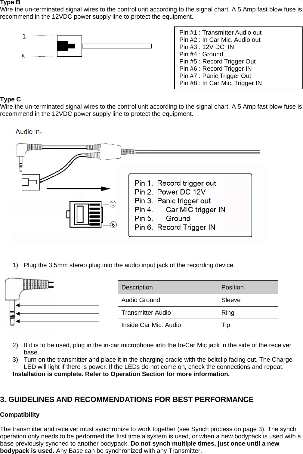 Type B Wire the un-terminated signal wires to the control unit according to the signal chart. A 5 Amp fast blow fuse is recommend in the 12VDC power supply line to protect the equipment.             Type C Wire the un-terminated signal wires to the control unit according to the signal chart. A 5 Amp fast blow fuse is recommend in the 12VDC power supply line to protect the equipment.                          1)  Plug the 3.5mm stereo plug into the audio input jack of the recording device.      2)  If it is to be used, plug in the in-car microphone into the In-Car Mic jack in the side of the receiver base. 3)  Turn on the transmitter and place it in the charging cradle with the beltclip facing out. The Charge LED will light if there is power. If the LEDs do not come on, check the connections and repeat. Installation is complete. Refer to Operation Section for more information.   3. GUIDELINES AND RECOMMENDATIONS FOR BEST PERFORMANCE  Compatibility  The transmitter and receiver must synchronize to work together (see Synch process on page 3). The synch operation only needs to be performed the first time a system is used, or when a new bodypack is used with a base previously synched to another bodypack. Do not synch multiple times, just once until a new bodypack is used. Any Base can be synchronized with any Transmitter.   Description   Position  Audio Ground  Sleeve Transmitter Audio   Ring  Inside Car Mic. Audio    Tip   Pin #1 : Transmitter Audio out   Pin #2 : In Car Mic. Audio out   Pin #3 : 12V DC_IN   Pin #4 : Ground   Pin #5 : Record Trigger Out   Pin #6 : Record Trigger IN   Pin #7 : Panic Trigger Out   Pin #8 : In Car Mic. Trigger IN   8 1 