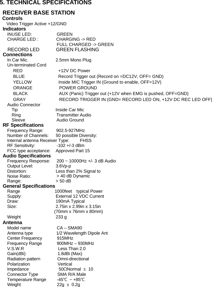 5. TECHNICAL SPECIFICATIONS  RECEIVER BASE STATION Controls  Video Trigger Active +12/GND   Indicators INUSE LED:  GREEN CHARGE LED :  CHARGING -> RED FULL CHARGED -> GREEN   RECORD LED       GREEN FLASHING Connections In Car Mic.  2.5mm Mono Plug Un-terminated Cord RED                +12V DC Power  BLUE               Record Trigger out (Record on =DC12V, OFF= GND) YELLOW            Inside MIC Trigger IN (Ground to enable, OFF=12V) ORANGE            POWER GROUND  BLACK              AUX (Panic) Trigger out (+12V when EMG is pushed, OFF=GND) GRAY               RECORD TRIGGER IN (GND= RECORD LED ON, +12V DC REC LED OFF)  Audio Connector   Tip                 Inside Car Mic  Ring                Transmitter Audio  Sleeve              Audio Ground RF Specifications Frequency Range:  902.5-927MHz Number of Channels:  50 possible Diversity:  Internal antenna Receiver Type:  FHSS  RF Sensitivity:  -102 +/-3 dBm   FCC type acceptance:  Approved Part 15 Audio Specifications Frequency Response:  200 ~ 10000Hz +/- 3 dB Audio Output Level:  3.6Vp-p Distortion:  Less than 2% Signal to Noise Ratio:  > 40 dB Dynamic Range:  > 50 dB General Specifications Range                1000feet  typical Power Supply:  External 12 VDC Current Draw: 190mA Typical Size:  2.75in x 2.99in x 3.15in (70mm x 76mm x 80mm) Weight 233 g  Antenna Model name            CA &ndash; SMA90  Antenna type           1/2 Wavelength Dipole Ant Center Frequency       915MHz  Frequency Range       900MHz &ndash; 930MHz  V.S.W.R                Less Than 2.0  Gain(dBi)               1.8dBi (Max)  Radiation pattern        Omni-directional  Polarization             Vertical  Impedance              50&Omega;Normal  &plusmn; 10  Connector Type         SMA R/A Male  Temperature Range     -45℃ ~ +85℃  Weight                 22g &plusmn; 0.2g            