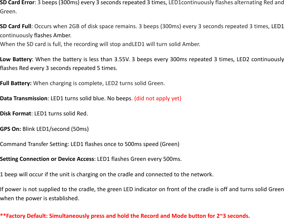 SD Card Error: 3 beeps (300ms) every 3 seconds repeated 3 times, LED1continuously flashes alternating Red and Green. SD Card Full: Occurs when 2GB of disk space remains. 3 beeps (300ms) every 3 seconds repeated 3 times, LED1 continuously flashes Amber.   When the SD card is full, the recording will stop andLED1 will turn solid Amber. Low Battery: When the battery is less than 3.55V. 3 beeps every 300ms repeated 3 times, LED2 continuously flashes Red every 3 seconds repeated 5 times. Full Battery: When charging is complete, LED2 turns solid Green. Data Transmission: LED1 turns solid blue. No beeps. (did not apply yet) Disk Format: LED1 turns solid Red. GPS On: Blink LED1/second (50ms)     Command Transfer Setting: LED1 flashes once to 500ms speed (Green) Setting Connection or Device Access: LED1 flashes Green every 500ms. 1 beep will occur if the unit is charging on the cradle and connected to the network. If power is not supplied to the cradle, the green LED indicator on front of the cradle is off and turns solid Green when the power is established.  **Factory Default: Simultaneously press and hold the Record and Mode button for 2~3 seconds.              