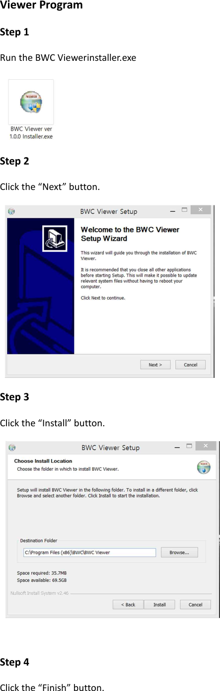 Viewer Program Step 1 Run the BWC Viewerinstaller.exe    Step 2 Click the &ldquo;Next&rdquo; button.   Step 3 Click the &ldquo;Install&rdquo; button.    Step 4 Click the &ldquo;Finish&rdquo; button. 