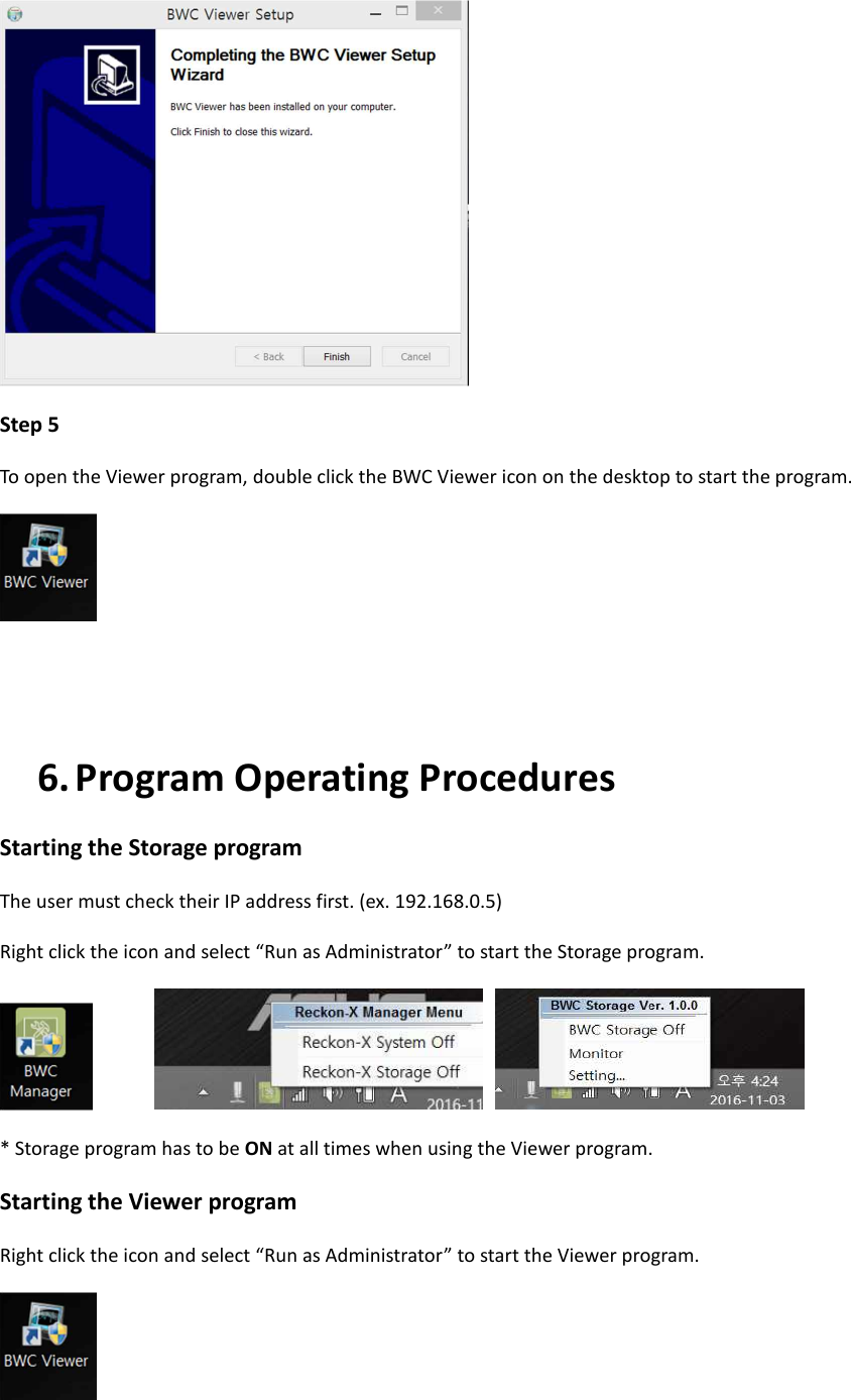  Step 5 To open the Viewer program, double click the BWC Viewer icon on the desktop to start the program.    6. Program Operating Procedures Starting the Storage program The user must check their IP address first. (ex. 192.168.0.5) Right click the icon and select &ldquo;Run as Administrator&rdquo; to start the Storage program.          * Storage program has to be ON at all times when using the Viewer program. Starting the Viewer program Right click the icon and select &ldquo;Run as Administrator&rdquo; to start the Viewer program.  