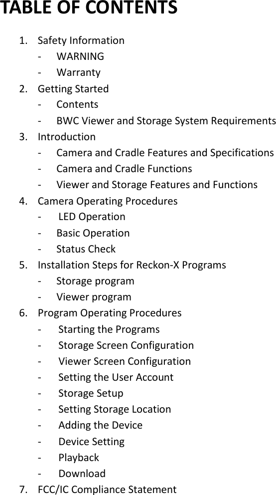  TABLE OF CONTENTS 1. Safety Information - WARNING - Warranty 2. Getting Started - Contents - BWC Viewer and Storage System Requirements 3. Introduction - Camera and Cradle Features and Specifications - Camera and Cradle Functions - Viewer and Storage Features and Functions 4. Camera Operating Procedures -      LED Operation - Basic Operation - Status Check 5. Installation Steps for Reckon-X Programs - Storage program - Viewer program 6. Program Operating Procedures -      Starting the Programs -      Storage Screen Configuration   -      Viewer Screen Configuration -      Setting the User Account -      Storage Setup -      Setting Storage Location -      Adding the Device -      Device Setting -      Playback -      Download 7. FCC/IC Compliance Statement        