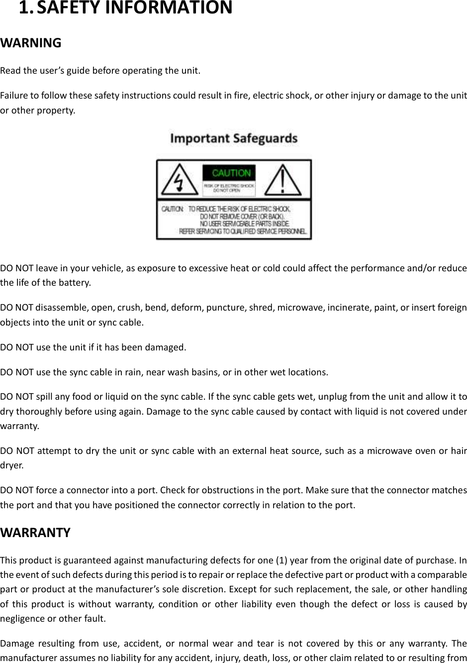  1. SAFETY INFORMATION WARNING Read the user&rsquo;s guide before operating the unit. Failure to follow these safety instructions could result in fire, electric shock, or other injury or damage to the unit or other property.  DO NOT leave in your vehicle, as exposure to excessive heat or cold could affect the performance and/or reduce the life of the battery. DO NOT disassemble, open, crush, bend, deform, puncture, shred, microwave, incinerate, paint, or insert foreign objects into the unit or sync cable. DO NOT use the unit if it has been damaged. DO NOT use the sync cable in rain, near wash basins, or in other wet locations. DO NOT spill any food or liquid on the sync cable. If the sync cable gets wet, unplug from the unit and allow it to dry thoroughly before using again. Damage to the sync cable caused by contact with liquid is not covered under warranty. DO NOT attempt to dry the unit or sync cable with an external heat source, such as a microwave oven or hair dryer.   DO NOT force a connector into a port. Check for obstructions in the port. Make sure that the connector matches the port and that you have positioned the connector correctly in relation to the port. WARRANTY This product is guaranteed against manufacturing defects for one (1) year from the original date of purchase. In the event of such defects during this period is to repair or replace the defective part or product with a comparable part or product at the manufacturer&rsquo;s sole discretion. Except for such replacement, the sale, or other handling of  this  product  is  without  warranty,  condition  or  other  liability  even  though  the  defect  or  loss  is  caused  by negligence or other fault. Damage  resulting  from  use,  accident,  or  normal  wear  and  tear  is  not  covered  by  this  or  any  warranty.  The manufacturer assumes no liability for any accident, injury, death, loss, or other claim related to or resulting from 