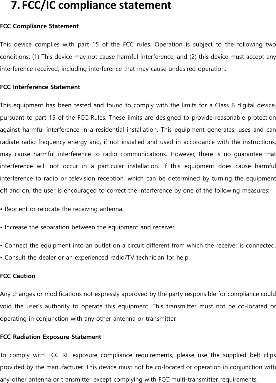 7. FCC/IC compliance statement FCC Compliance Statement This  device  complies  with  part  15  of  the  FCC  rules.  Operation  is  subject  to  the  following  two conditions: (1) This device may not cause harmful interference, and (2) this device must accept any interference received, including interference that may cause undesired operation.   FCC Interference Statement   This equipment has been tested and found to comply with the limits for a Class B digital device, pursuant to part 15 of the FCC Rules. These limits are designed to provide reasonable protection against harmful interference in a residential installation. This equipment generates, uses and can radiate radio frequency energy and, if not installed and used in accordance with the instructions, may  cause  harmful  interference  to  radio  communications.  However,  there  is  no  guarantee  that interference  will  not  occur  in  a  particular  installation.  If  this  equipment  does  cause  harmful interference to radio or television reception, which can be determined by turning the equipment off and on, the user is encouraged to correct the interference by one of the following measures: &bull; Reorient or relocate the receiving antenna. &bull; Increase the separation between the equipment and receiver.   &bull; Connect the equipment into an outlet on a circuit different from which the receiver is connected. &bull; Consult the dealer or an experienced radio/TV technician for help.   FCC Caution   Any changes or modifications not expressly approved by the party responsible for compliance could void the  user's  authority to operate this  equipment.  This  transmitter  must  not  be  co-located  or operating in conjunction with any other antenna or transmitter. FCC Radiation Exposure Statement   To  comply  with  FCC  RF  exposure  compliance  requirements,  please  use  the  supplied  belt  clips provided by the manufacturer. This device must not be co-located or operation in conjunction with any other antenna or transmitter except complying with FCC multi-transmitter requirements.  