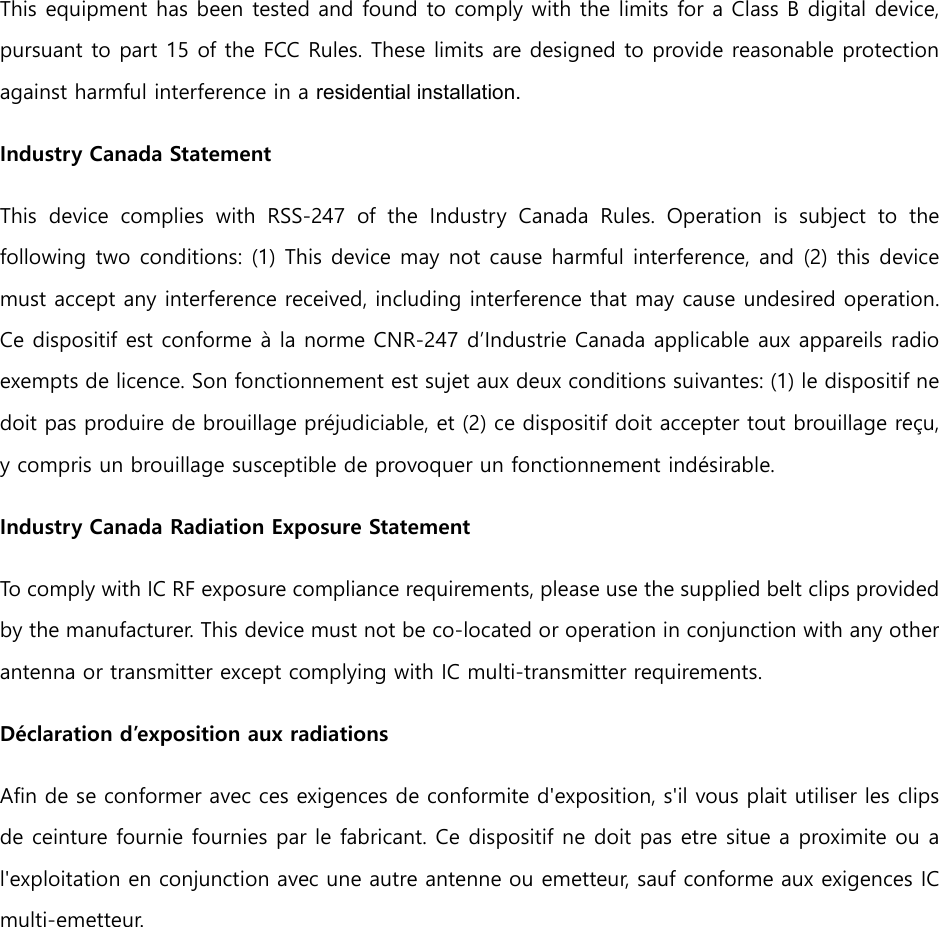 This equipment has been tested and found to comply with the limits for a Class B digital device, pursuant to part 15 of the FCC Rules. These limits are designed to provide reasonable protection against harmful interference in a residential installation. Industry Canada Statement   This  device  complies  with  RSS-247  of  the  Industry  Canada  Rules.  Operation  is  subject  to  the following two conditions: (1) This device may not cause harmful interference, and (2) this device must accept any interference received, including interference that may cause undesired operation. Ce dispositif est conforme &agrave; la norme CNR-247 d&rsquo;Industrie Canada applicable aux appareils radio exempts de licence. Son fonctionnement est sujet aux deux conditions suivantes: (1) le dispositif ne doit pas produire de brouillage pr&eacute;judiciable, et (2) ce dispositif doit accepter tout brouillage re&ccedil;u, y compris un brouillage susceptible de provoquer un fonctionnement ind&eacute;sirable.   Industry Canada Radiation Exposure Statement   To comply with IC RF exposure compliance requirements, please use the supplied belt clips provided by the manufacturer. This device must not be co-located or operation in conjunction with any other antenna or transmitter except complying with IC multi-transmitter requirements. D&eacute;claration d&rsquo;exposition aux radiations   Afin de se conformer avec ces exigences de conformite d'exposition, s'il vous plait utiliser les clips de ceinture fournie fournies par le fabricant. Ce dispositif ne doit pas etre situe a proximite ou a l'exploitation en conjunction avec une autre antenne ou emetteur, sauf conforme aux exigences IC multi-emetteur. 