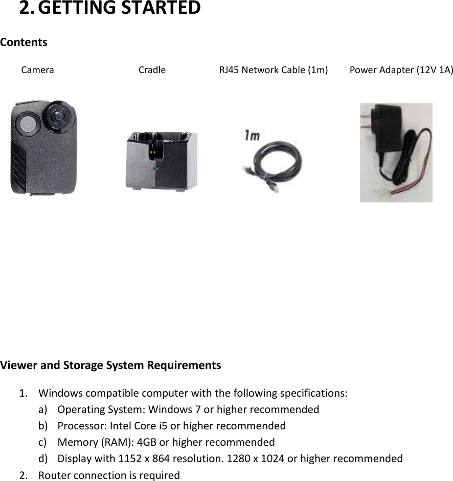 2. GETTING STARTED Contents   Camera                      Cradle                    RJ45 Network Cable (1m)        Power Adapter (12V 1A)                            Viewer and Storage System Requirements 1. Windows compatible computer with the following specifications: a) Operating System: Windows 7 or higher recommended b) Processor: Intel Core i5 or higher recommended c) Memory (RAM): 4GB or higher recommended d) Display with 1152 x 864 resolution. 1280 x 1024 or higher recommended 2. Router connection is required          