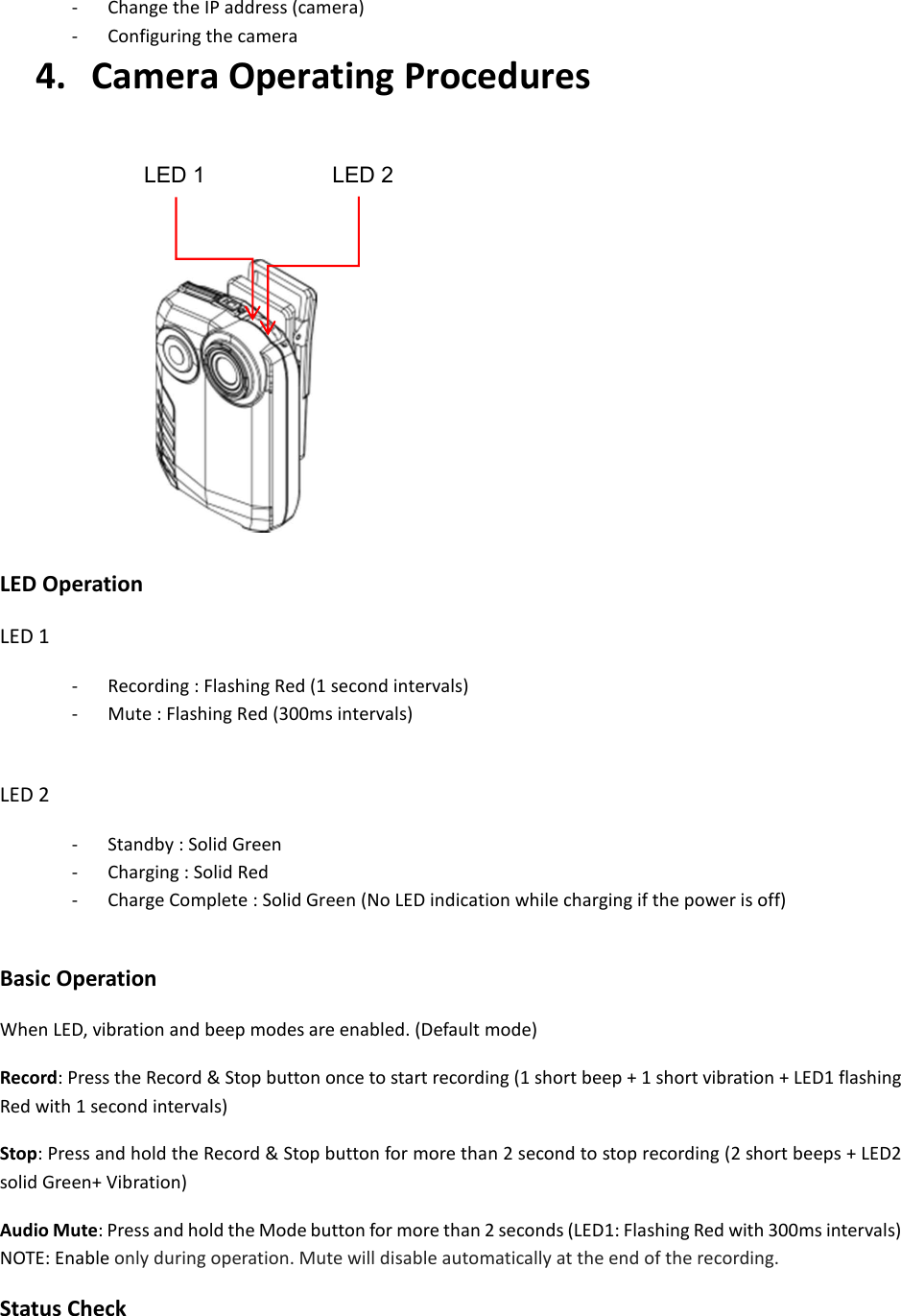 - Change the IP address (camera) - Configuring the camera 4.   Camera Operating Procedures        LED Operation LED 1   - Recording : Flashing Red (1 second intervals) - Mute : Flashing Red (300ms intervals)  LED 2 - Standby : Solid Green - Charging : Solid Red - Charge Complete : Solid Green (No LED indication while charging if the power is off)  Basic Operation When LED, vibration and beep modes are enabled. (Default mode) Record: Press the Record &amp; Stop button once to start recording (1 short beep + 1 short vibration + LED1 flashing Red with 1 second intervals) Stop: Press and hold the Record &amp; Stop button for more than 2 second to stop recording (2 short beeps + LED2 solid Green+ Vibration)     Audio Mute: Press and hold the Mode button for more than 2 seconds (LED1: Flashing Red with 300ms intervals)   NOTE: Enable only during operation. Mute will disable automatically at the end of the recording. Status Check LED 1 LED 2 
