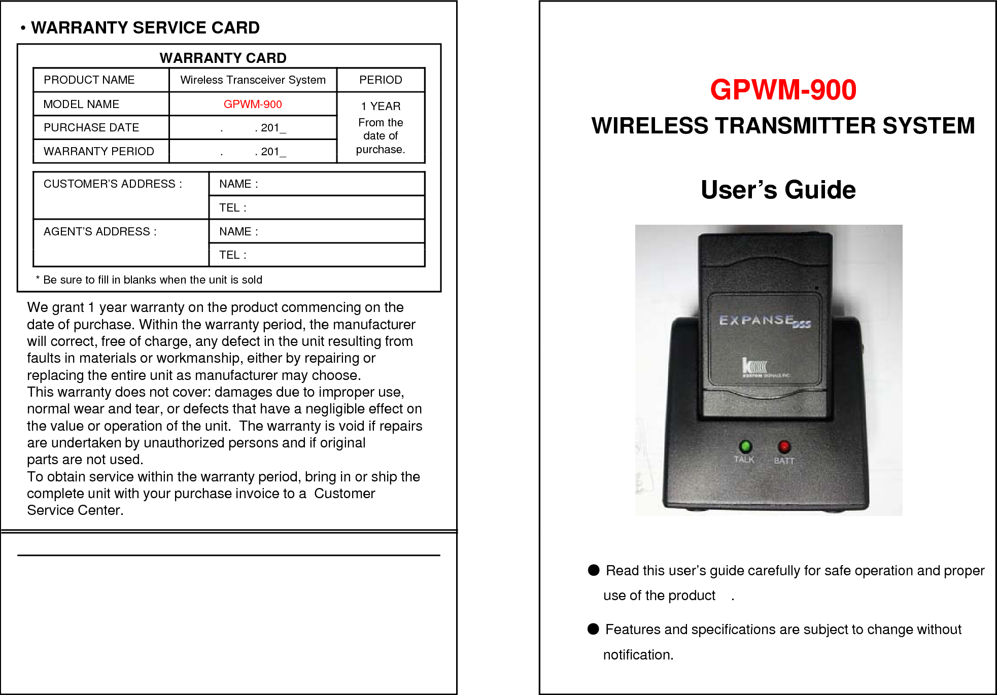 &bull;WARRANTY SERVICE CARDWARRANTY CARDWARRANTY CARDPRODUCT NAME Wireless Transceiver System PERIODMODEL NAME GPWM-900 1 YEARFrom the date of purchase.PURCHASE DATE .          . 201_WARRANTY PERIOD. . 201GPWM-900WIRELESS TRANSMITTER SYSTEM pWARRANTY PERIOD.          . 201_CUSTOMER&rsquo;S ADDRESS : NAME : TEL : AGENT&rsquo;S ADDRESS : NAME : User&rsquo;s GuideTEL : * Be sure to fill in blanks when the unit is soldWe grant 1 year warranty on the product commencing on thedate of purchase. Within the warranty period, the manufacturer  will correct free of charge any defect in the unit resulting fromwill correct, free of charge, any defect in the unit resulting from faults in materials or workmanship, either by repairing or replacing the entire unit as manufacturer may choose.This warranty does not cover: damages due to improper use, normal wear and tear, or defects that have a negligible effect on  the value or operation of the unit.  The warranty is void if repairs dtk b thi d dif ii lare undertaken by unauthorized persons and if original parts are not used.To obtain service within the warranty period, bring in or ship the complete unit with your purchase invoice to a  Customer Service Center.●Read this user&rsquo;s guide carefully for safe operation and properuse of the product    .●Features and specifications are subject to change without●Features and specifications are subject to change without   notification.
