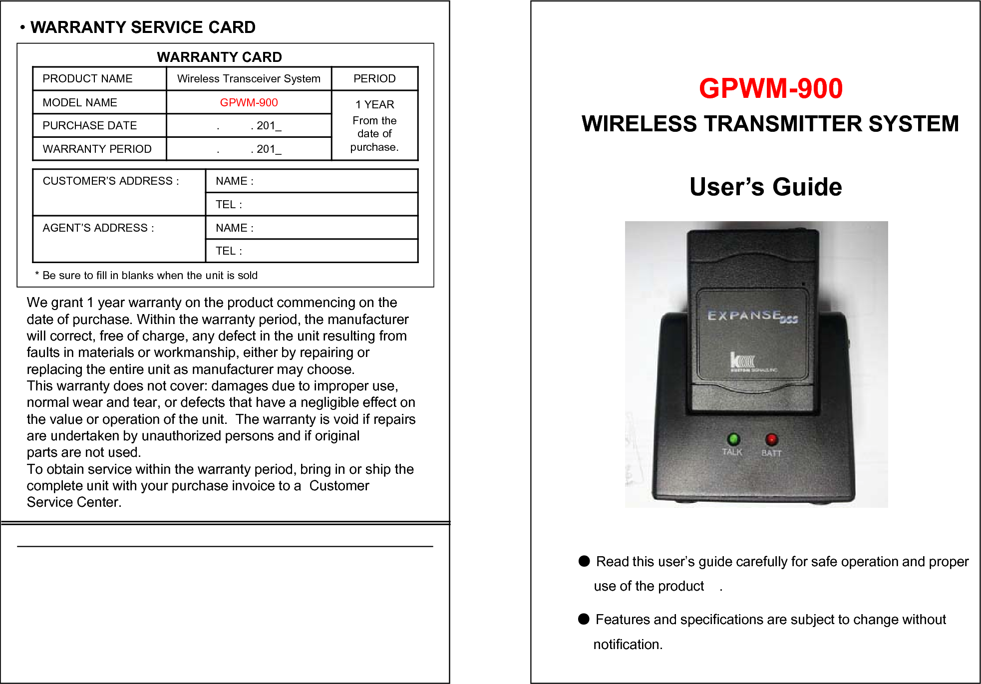 &bull;WARRANTY SERVICE CARDWARRANTY CARDPRODUCT NAME Wireless Transceiver System PERIODMODEL NAME GPWM-900 1 YEARFrom the date of purchase.PURCHASE DATE .          . 201_WARRANTY PERIOD .          . 201_CUSTOMER&rsquo;S ADDRESS : NAME : TEL : AGENT&rsquo;S ADDRESS : NAME : TEL : * Be sure to fill in blanks when the unit is soldWe grant 1 year warranty on the product commencing on thedate of purchase. Within the warranty period, the manufacturer  will correct, free of charge, any defect in the unit resulting from faults in materials or workmanship, either by repairing or replacing the entire unit as manufacturer may choose.This warranty does not cover: damages due to improper use, normal wear and tear, or defects that have a negligible effect on  the value or operation of the unit.  The warranty is void if repairs are undertaken by unauthorized persons and if original parts are not used.To obtain service within the warranty period, bring in or ship the complete unit with your purchase invoice to a  Customer Service Center.User&rsquo;s Guide●Read this user&rsquo;s guide carefully for safe operation and properuse of the product    .●Features and specifications are subject to change without   notification.GPWM-900WIRELESS TRANSMITTER SYSTEM 