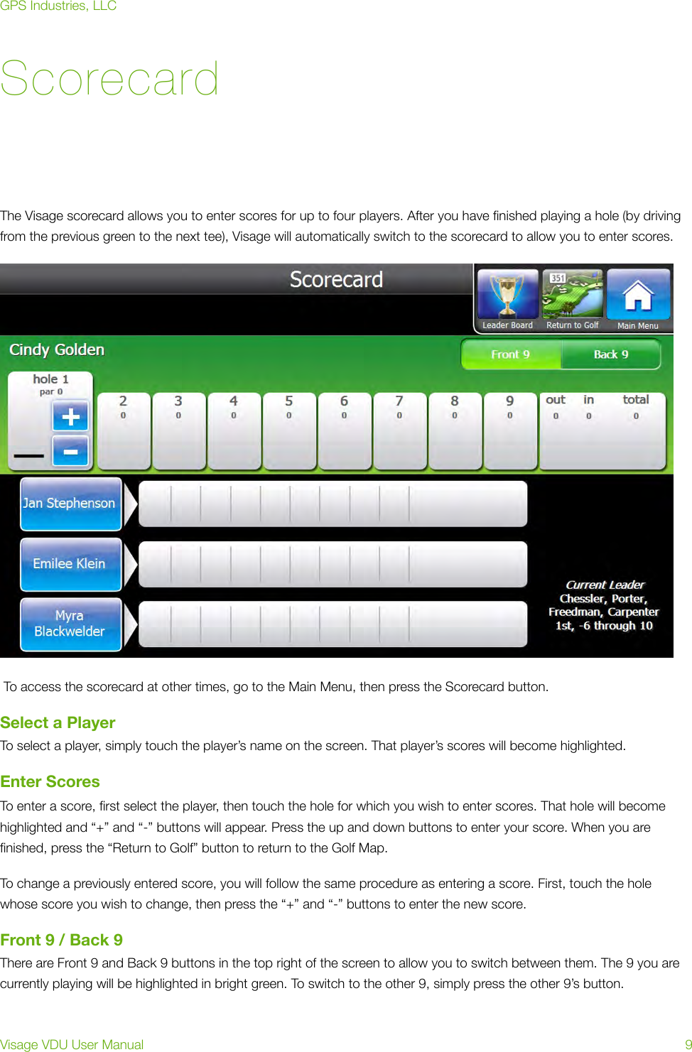 ScorecardThe Visage scorecard allows you to enter scores for up to four players. After you have ﬁnished playing a hole (by driving from the previous green to the next tee), Visage will automatically switch to the scorecard to allow you to enter scores. To access the scorecard at other times, go to the Main Menu, then press the Scorecard button.Select a PlayerTo select a player, simply touch the player’s name on the screen. That player’s scores will become highlighted.Enter ScoresTo enter a score, ﬁrst select the player, then touch the hole for which you wish to enter scores. That hole will become highlighted and “+” and “-” buttons will appear. Press the up and down buttons to enter your score. When you are ﬁnished, press the “Return to Golf” button to return to the Golf Map.To change a previously entered score, you will follow the same procedure as entering a score. First, touch the hole whose score you wish to change, then press the “+” and “-” buttons to enter the new score.Front 9 / Back 9There are Front 9 and Back 9 buttons in the top right of the screen to allow you to switch between them. The 9 you are currently playing will be highlighted in bright green. To switch to the other 9, simply press the other 9’s button.GPS Industries, LLCVisage VDU User Manual!9