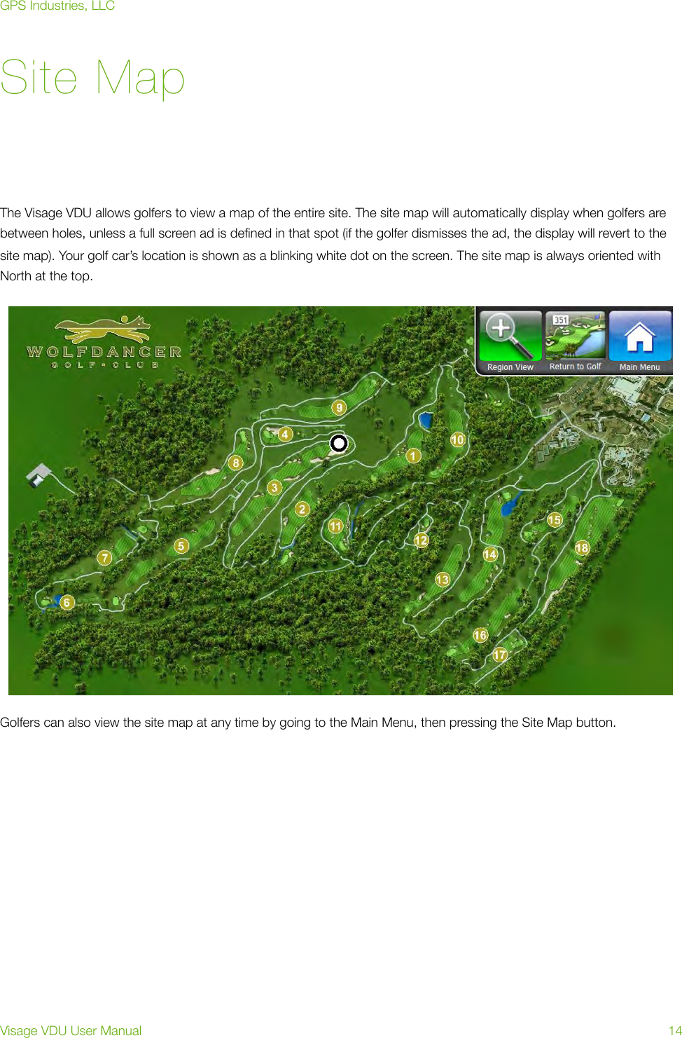 Site MapThe Visage VDU allows golfers to view a map of the entire site. The site map will automatically display when golfers are between holes, unless a full screen ad is deﬁned in that spot (if the golfer dismisses the ad, the display will revert to the site map). Your golf car’s location is shown as a blinking white dot on the screen. The site map is always oriented with North at the top.Golfers can also view the site map at any time by going to the Main Menu, then pressing the Site Map button. GPS Industries, LLCVisage VDU User Manual!14