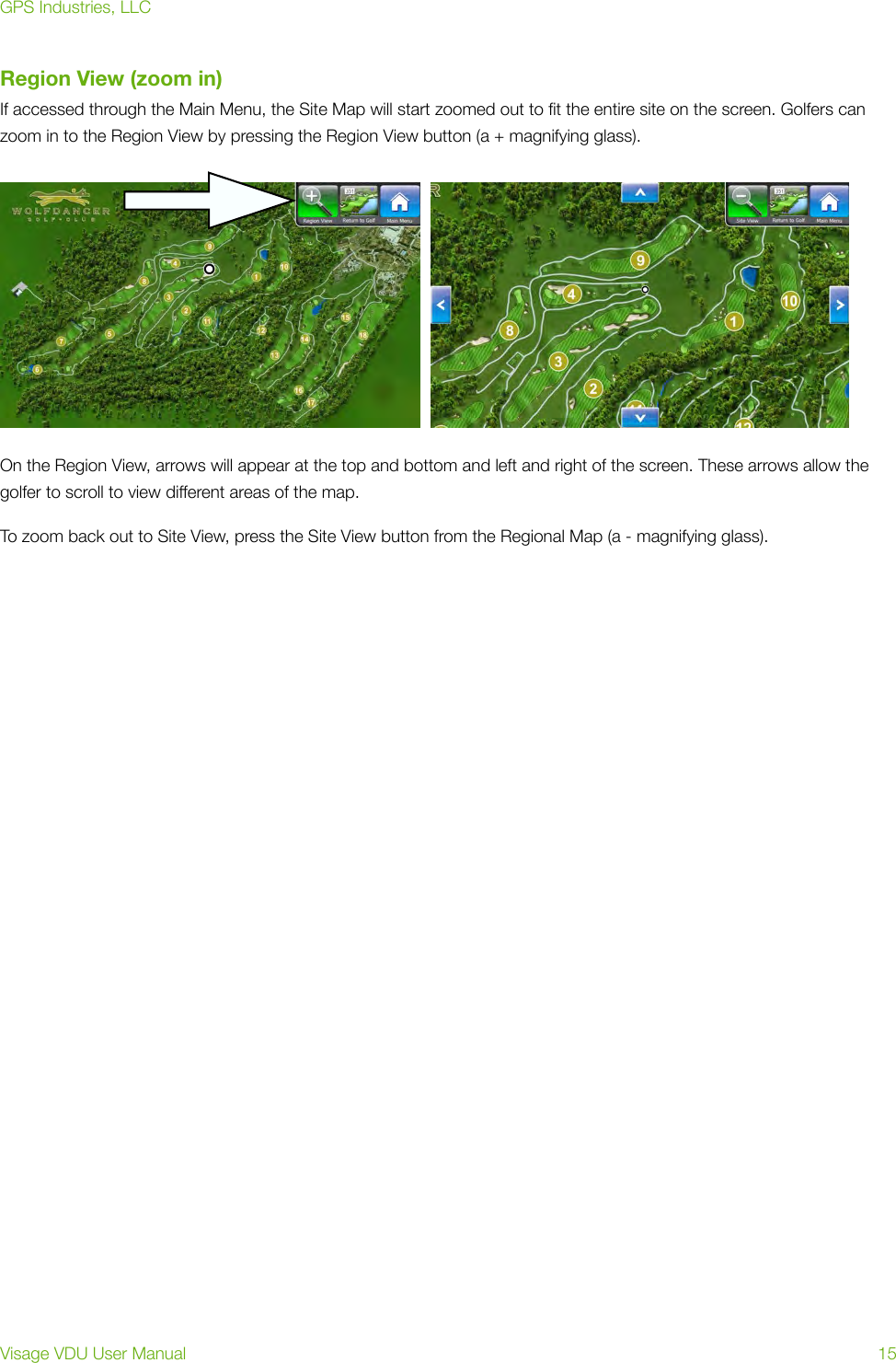 Region View (zoom in)If accessed through the Main Menu, the Site Map will start zoomed out to ﬁt the entire site on the screen. Golfers can zoom in to the Region View by pressing the Region View button (a + magnifying glass). On the Region View, arrows will appear at the top and bottom and left and right of the screen. These arrows allow the golfer to scroll to view different areas of the map. To zoom back out to Site View, press the Site View button from the Regional Map (a - magnifying glass). GPS Industries, LLCVisage VDU User Manual!15