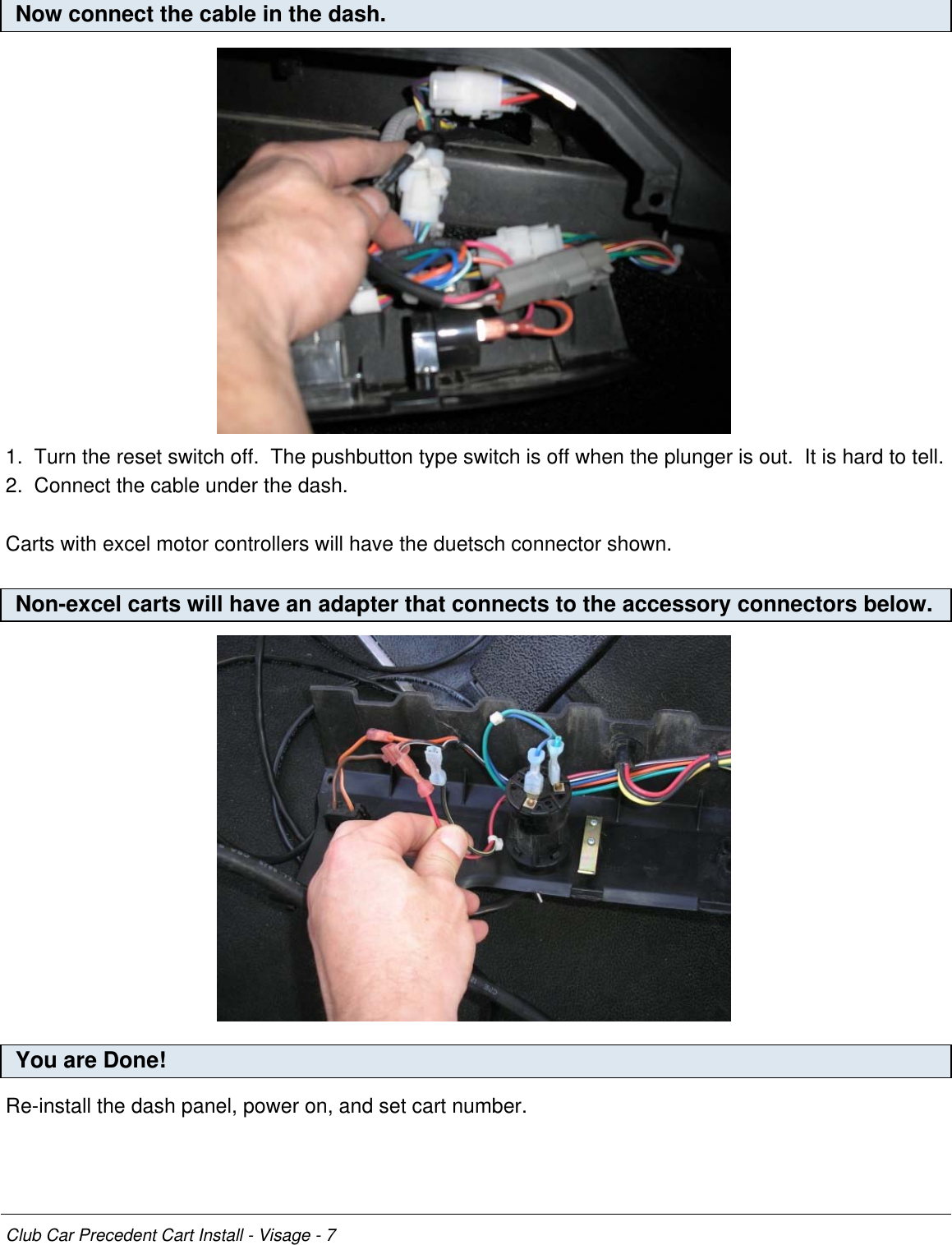 Now connect the cable in the dash.1.  Turn the reset switch off.  The pushbutton type switch is off when the plunger is out.  It is hard to tell.2.  Connect the cable under the dash.Carts with excel motor controllers will have the duetsch connector shown.Non-excel carts will have an adapter that connects to the accessory connectors below.You are Done!Re-install the dash panel, power on, and set cart number.Club Car Precedent Cart Install - Visage - 7