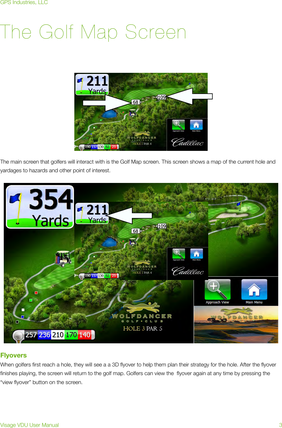 The Golf Map ScreenThe main screen that golfers will interact with is the Golf Map screen. This screen shows a map of the current hole and yardages to hazards and other point of interest. FlyoversWhen golfers ﬁrst reach a hole, they will see a a 3D ﬂyover to help them plan their strategy for the hole. After the ﬂyover ﬁnishes playing, the screen will return to the golf map. Golfers can view the  ﬂyover again at any time by pressing the “view ﬂyover” button on the screen.GPS Industries, LLCVisage VDU User Manual!3