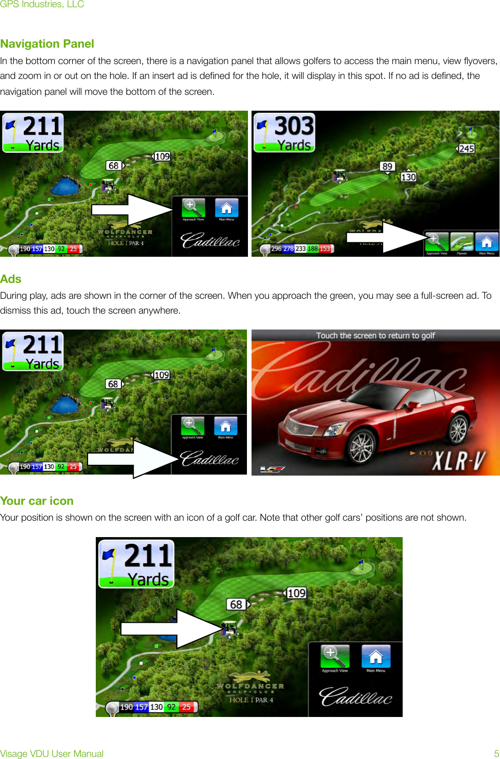 Navigation PanelIn the bottom corner of the screen, there is a navigation panel that allows golfers to access the main menu, view ﬂyovers, and zoom in or out on the hole. If an insert ad is deﬁned for the hole, it will display in this spot. If no ad is deﬁned, the navigation panel will move the bottom of the screen.AdsDuring play, ads are shown in the corner of the screen. When you approach the green, you may see a full-screen ad. To dismiss this ad, touch the screen anywhere.  Your car iconYour position is shown on the screen with an icon of a golf car. Note that other golf cars’ positions are not shown.GPS Industries, LLCVisage VDU User Manual!5